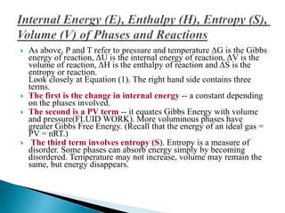  As above, P and T refer to pressure and temperature ΔG is the Gibbs
energy of reaction, ΔU is the internal energy of reaction, ΔV is the
volume of reaction, ΔH is the enthalpy of reaction and ΔS is the
entropy or reaction.
Look closely at Equation (1). The right hand side contains three
terms.
 The first is the change in internal energy -- a constant depending
on the phases involved.
 The second is a PV term -- it equates Gibbs Energy with volume
and pressure(FLUID WORK). More voluminous phases have
greater Gibbs Free Energy. (Recall that the energy of an ideal gas =
PV = nRT.)
 The third term involves entropy (S). Entropy is a measure of
disorder. Some phases can absorb energy simply by becoming
disordered. Temperature may not increase, volume may remain the
same, but energy disappears.
 
