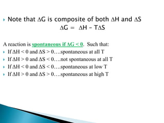  Note that DG is composite of both DH and DS
DG = DH – TDS
A reaction is spontaneous if ΔG < 0. Such that:
 If ΔH < 0 and ΔS > 0….spontaneous at all T
 If ΔH > 0 and ΔS < 0….not spontaneous at all T
 If ΔH < 0 and ΔS < 0….spontaneous at low T
 If ΔH > 0 and ΔS > 0….spontaneous at high T
 