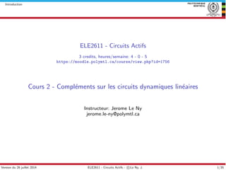 Introduction
ELE2611 - Circuits Actifs
3 credits, heures/semaine: 4 - 0 - 5
https://moodle.polymtl.ca/course/view.php?id=1756
Cours 2 - Compl´ements sur les circuits dynamiques lin´eaires
Instructeur: Jerome Le Ny
jerome.le-ny@polymtl.ca
Version du 26 juillet 2014 ELE2611 - Circuits Actifs - c Le Ny, J. 1/35
 