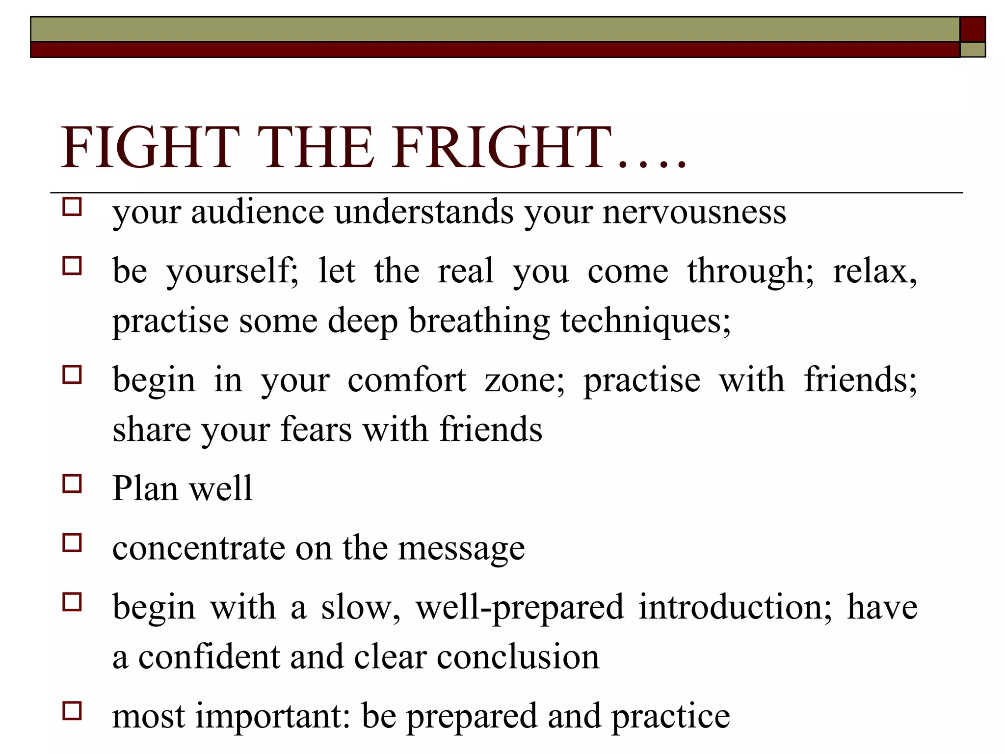 FIGHT THE FRIGHT….


your audience understands your nervousness



be yourself; let the real you come through; relax,
practise some deep breathing techniques;



begin in your comfort zone; practise with friends;
share your fears with friends



Plan well



concentrate on the message



begin with a slow, well-prepared introduction; have
a confident and clear conclusion



most important: be prepared and practice

 