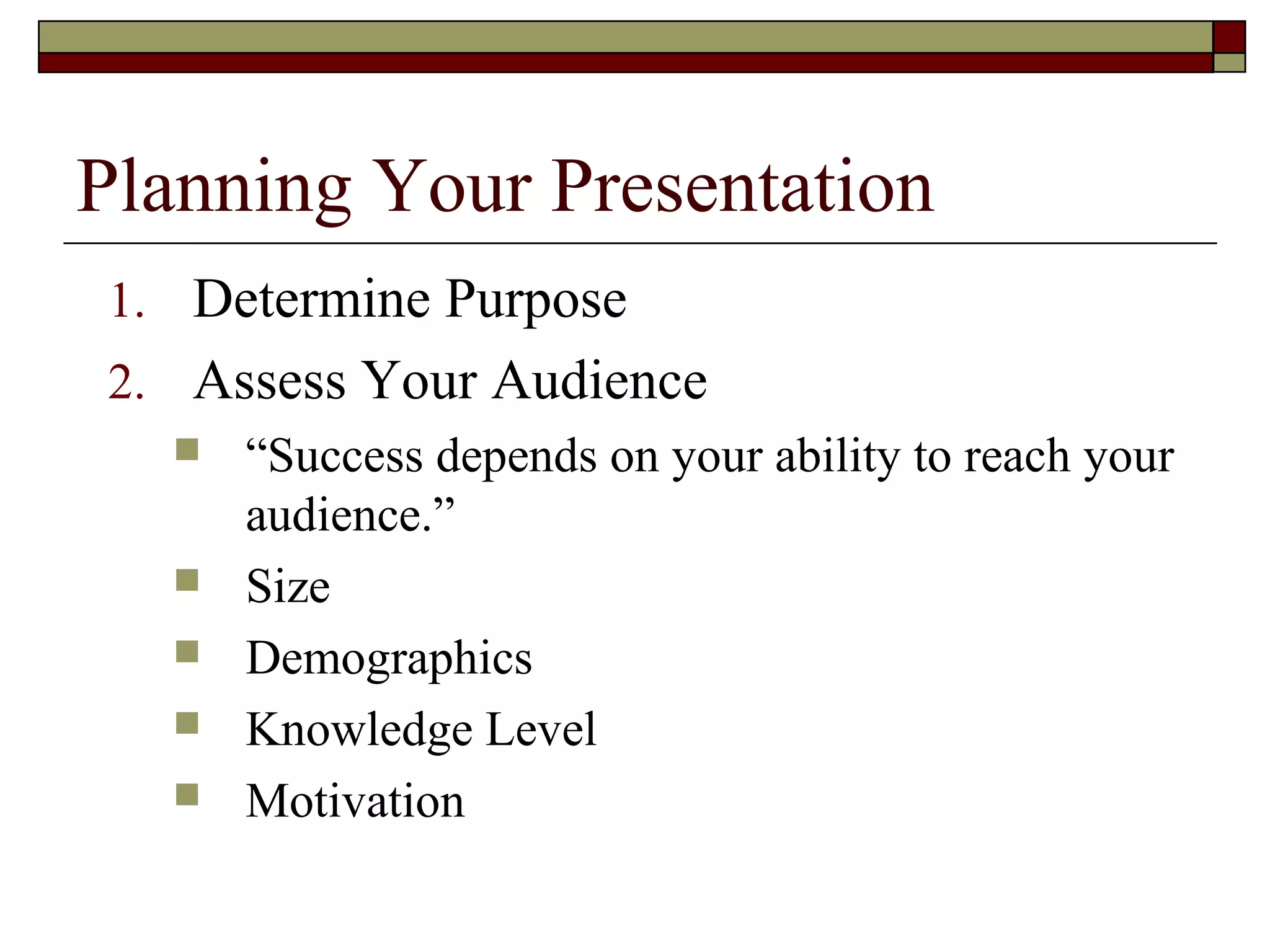 Planning Your Presentation
1. Determine Purpose
2. Assess Your Audience
 “Success depends on your ability to reach your
audience.”
 Size
 Demographics
 Knowledge Level
 Motivation

 