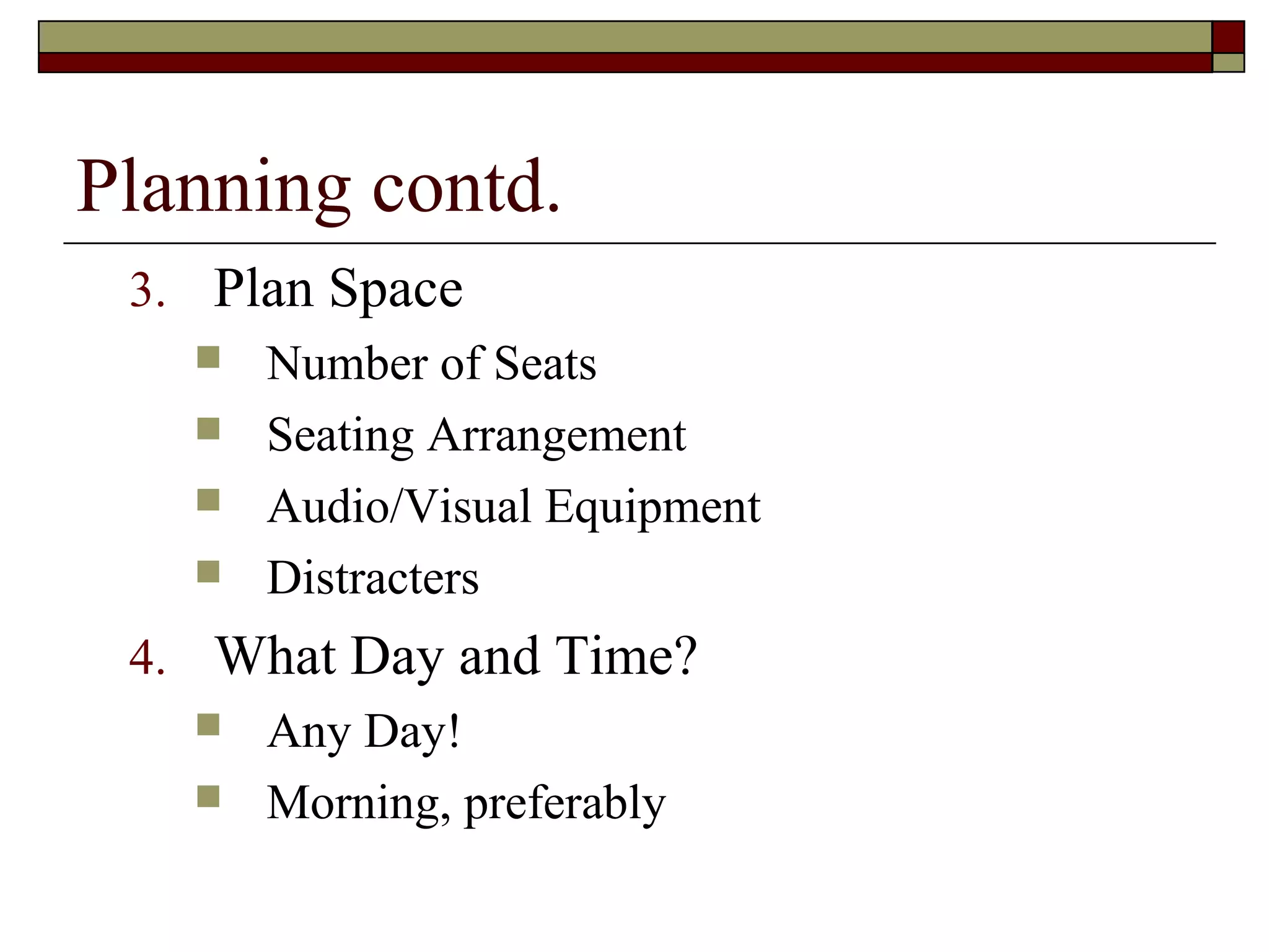 Planning contd.
3. Plan Space
 Number of Seats
 Seating Arrangement
 Audio/Visual Equipment
 Distracters
4. What Day and Time?
 Any Day!
 Morning, preferably

 