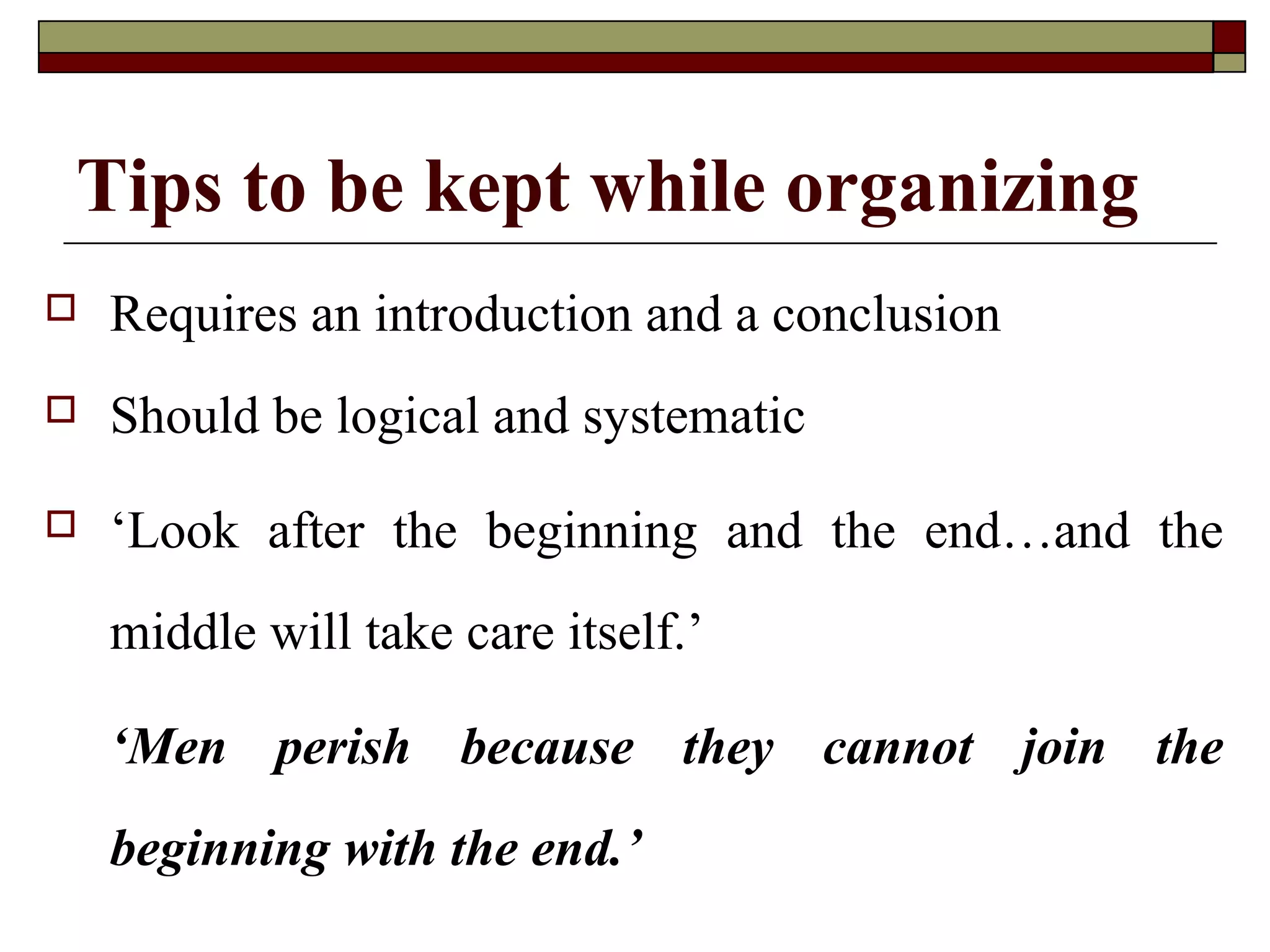 Tips to be kept while organizing


Requires an introduction and a conclusion



Should be logical and systematic



‘Look after the beginning and the end…and the
middle will take care itself.’
‘Men perish because they cannot join the
beginning with the end.’

 