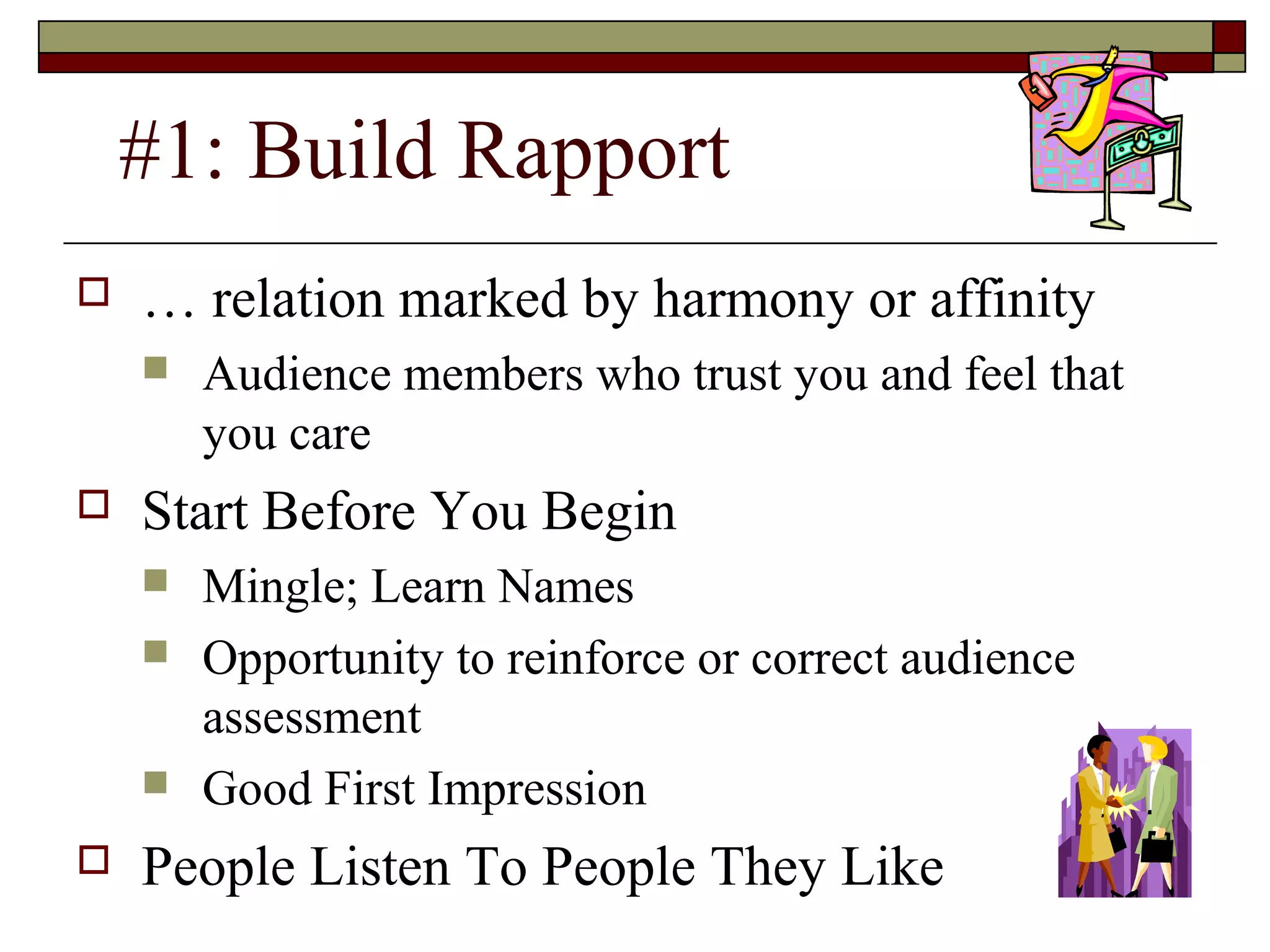 #1: Build Rapport


… relation marked by harmony or affinity




Start Before You Begin







Audience members who trust you and feel that
you care
Mingle; Learn Names
Opportunity to reinforce or correct audience
assessment
Good First Impression

People Listen To People They Like

 