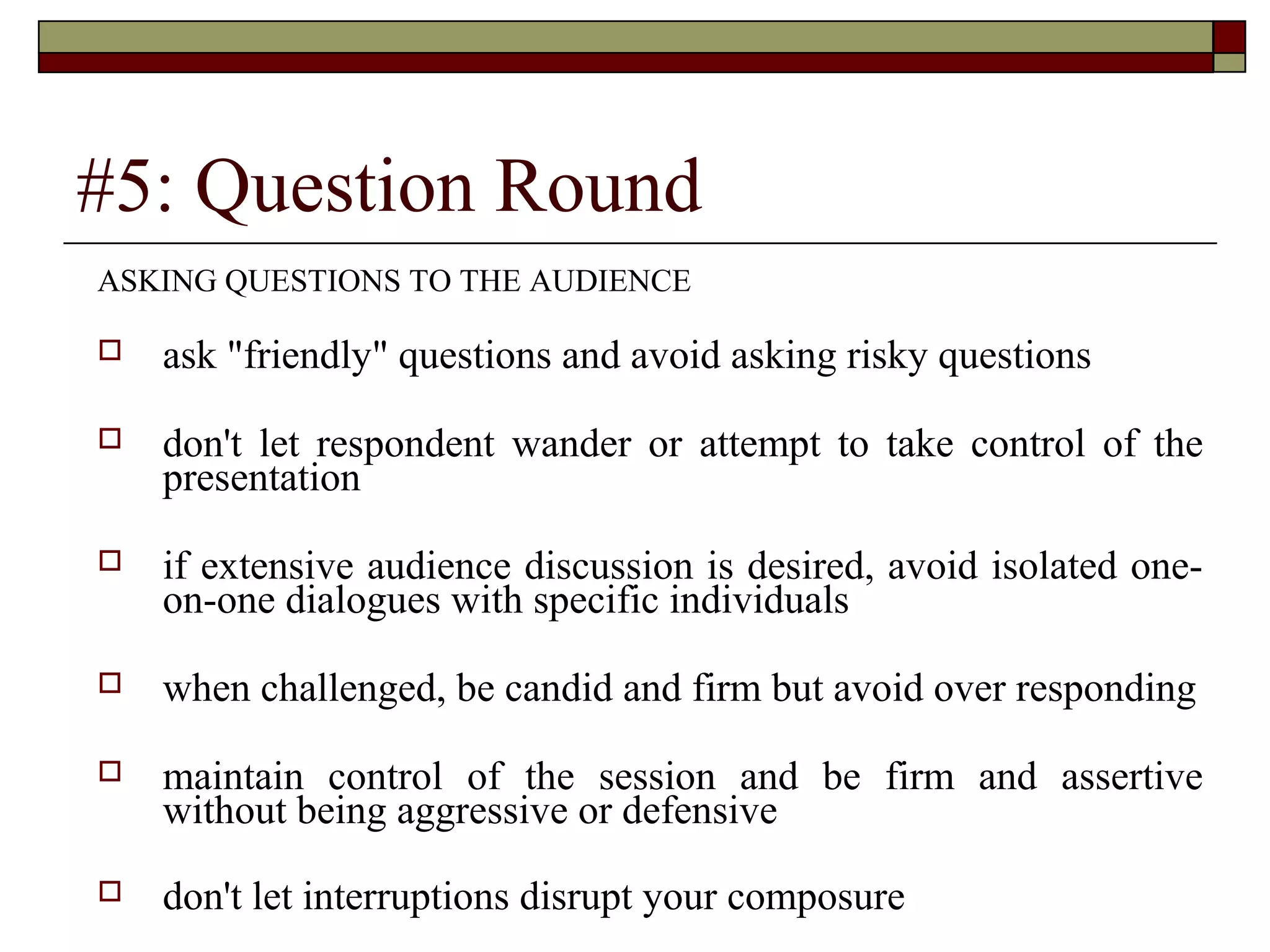 #5: Question Round
ASKING QUESTIONS TO THE AUDIENCE


ask "friendly" questions and avoid asking risky questions



don't let respondent wander or attempt to take control of the
presentation



if extensive audience discussion is desired, avoid isolated oneon-one dialogues with specific individuals



when challenged, be candid and firm but avoid over responding



maintain control of the session and be firm and assertive
without being aggressive or defensive



don't let interruptions disrupt your composure

 