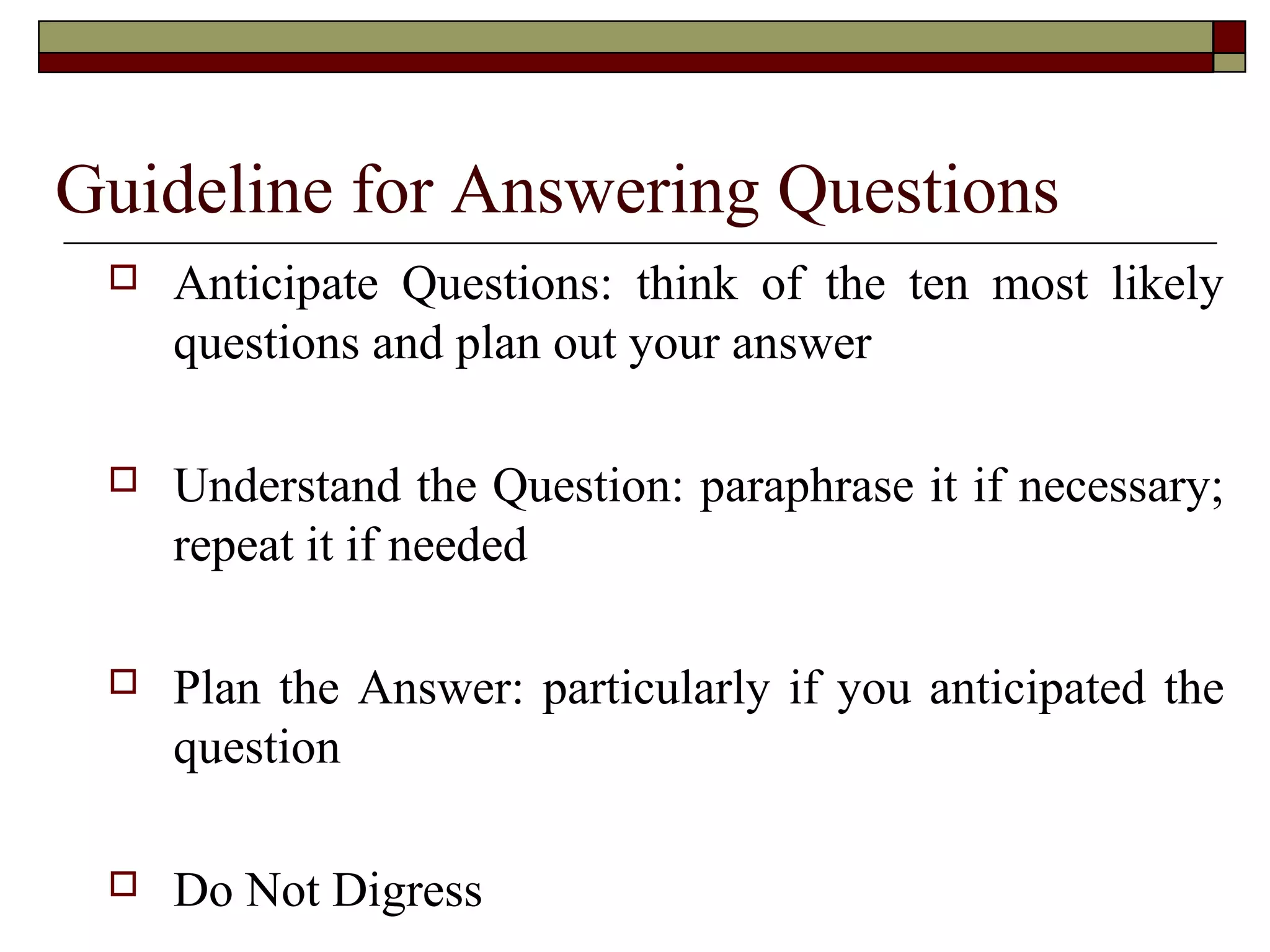 Guideline for Answering Questions


Anticipate Questions: think of the ten most likely
questions and plan out your answer



Understand the Question: paraphrase it if necessary;
repeat it if needed



Plan the Answer: particularly if you anticipated the
question



Do Not Digress

 