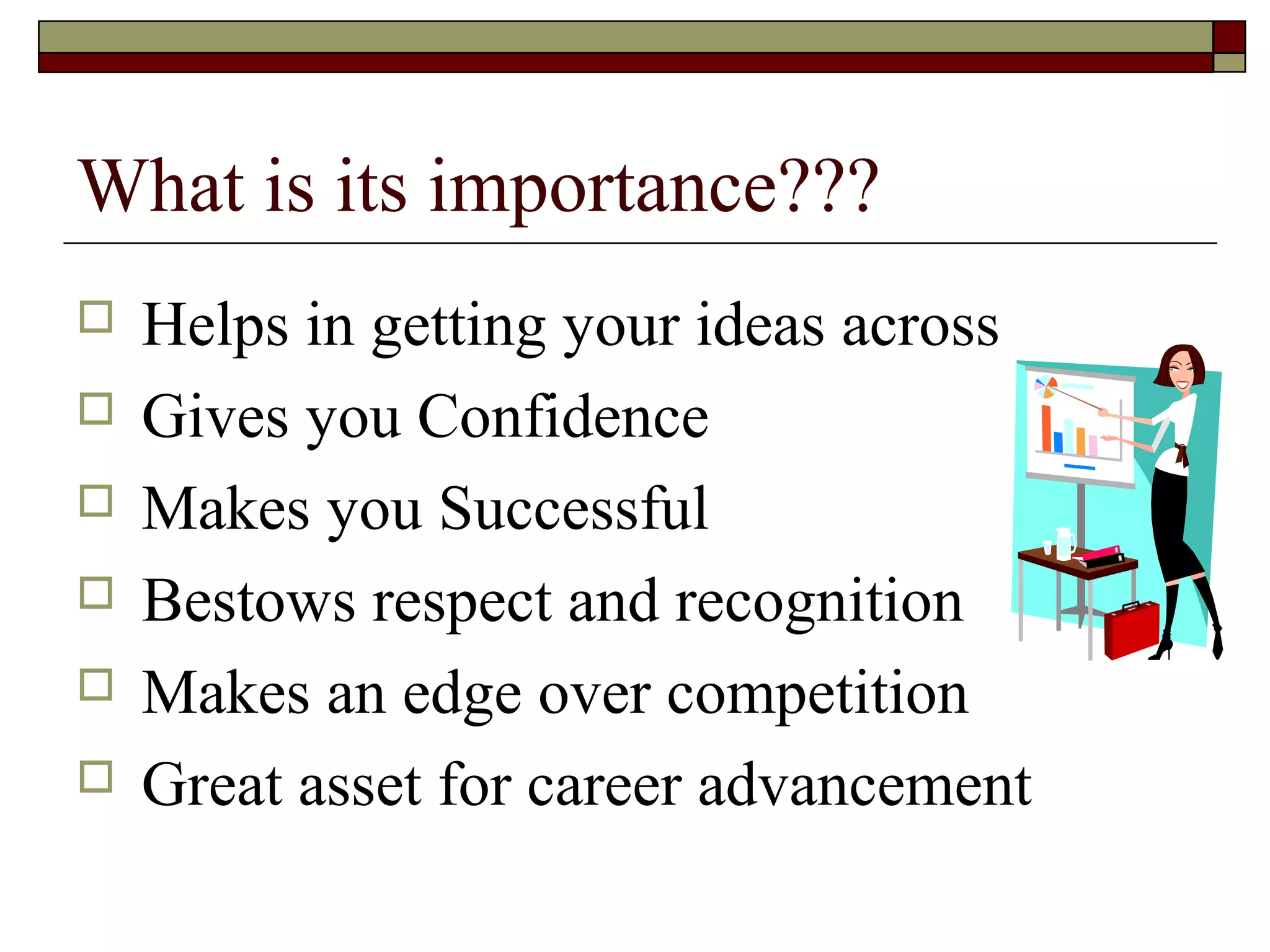 What is its importance???







Helps in getting your ideas across
Gives you Confidence
Makes you Successful
Bestows respect and recognition
Makes an edge over competition
Great asset for career advancement

 