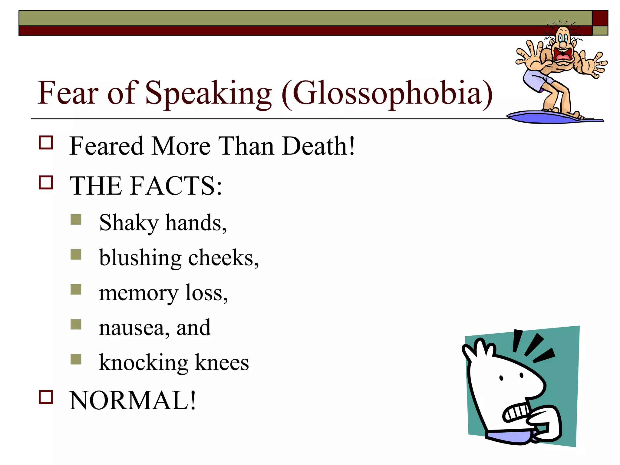 Fear of Speaking (Glossophobia)



Feared More Than Death!
THE FACTS:








Shaky hands,
blushing cheeks,
memory loss,
nausea, and
knocking knees

NORMAL!

 