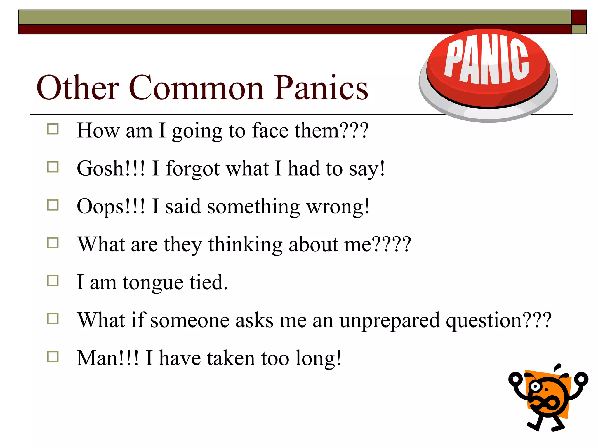 Other Common Panics


How am I going to face them???



Gosh!!! I forgot what I had to say!



Oops!!! I said something wrong!



What are they thinking about me????



I am tongue tied.



What if someone asks me an unprepared question???



Man!!! I have taken too long!

 