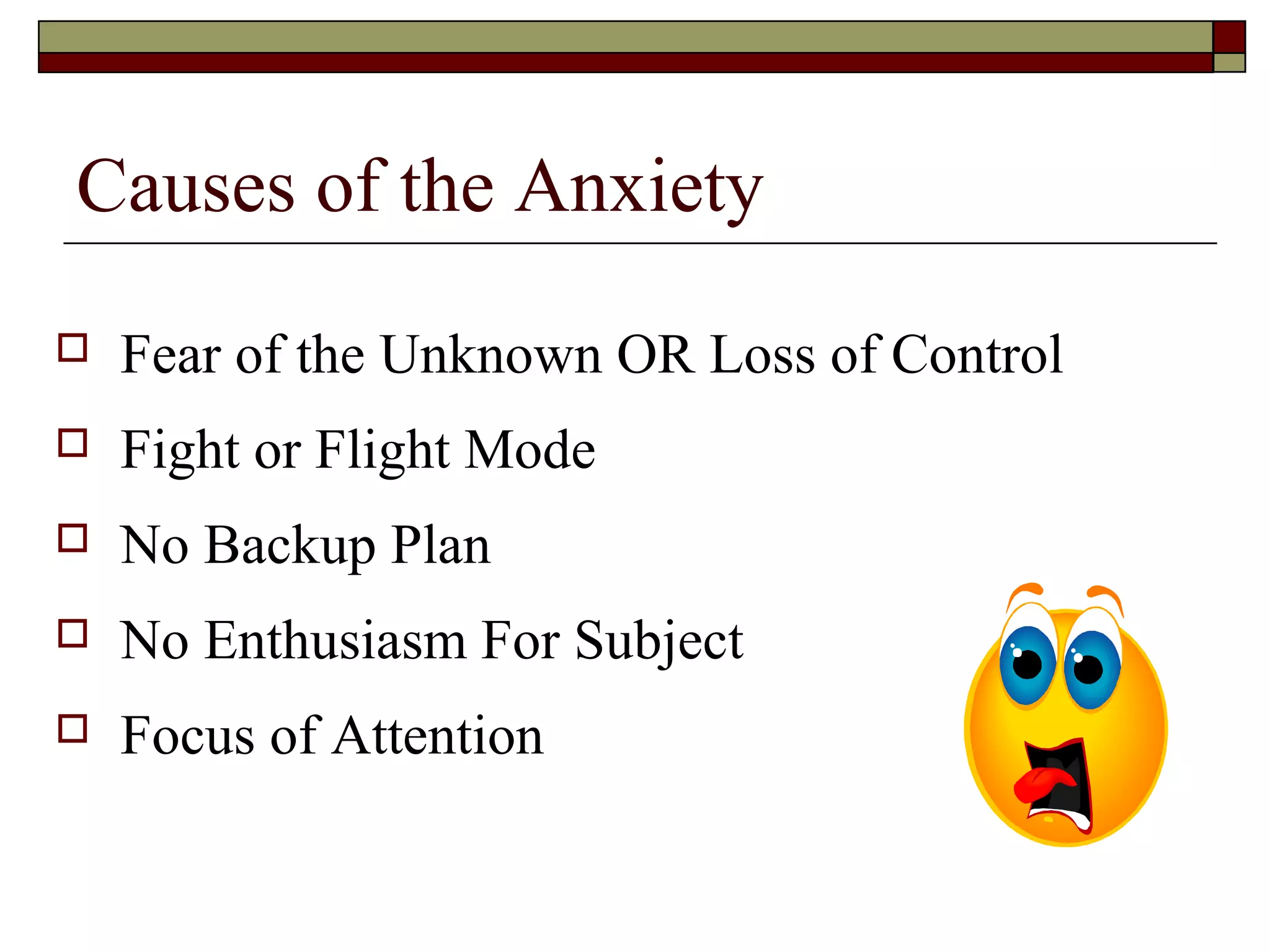 Causes of the Anxiety


Fear of the Unknown OR Loss of Control



Fight or Flight Mode



No Backup Plan



No Enthusiasm For Subject



Focus of Attention

 