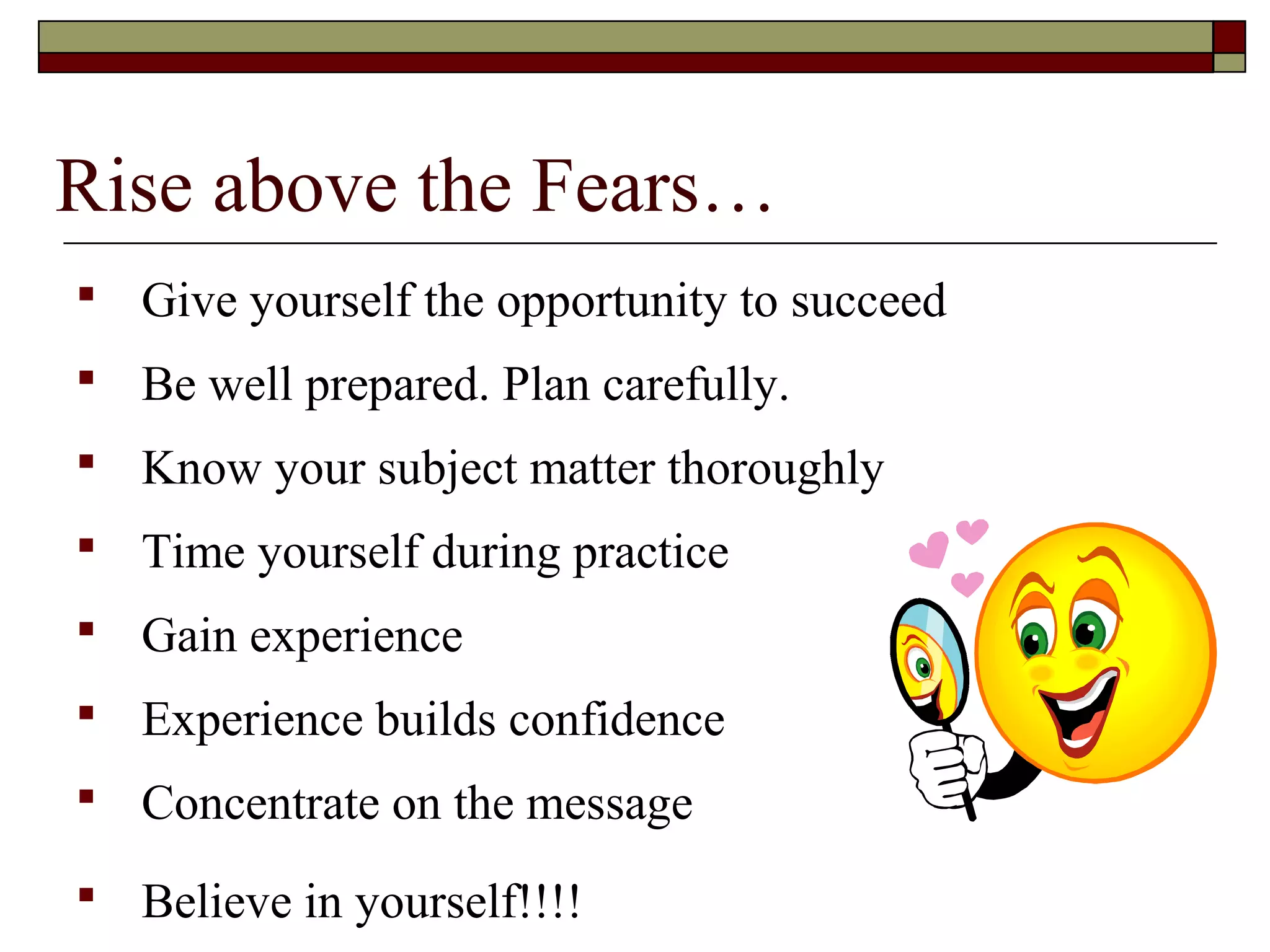 Rise above the Fears…


Give yourself the opportunity to succeed



Be well prepared. Plan carefully.



Know your subject matter thoroughly



Time yourself during practice



Gain experience



Experience builds confidence



Concentrate on the message



Believe in yourself!!!!

 