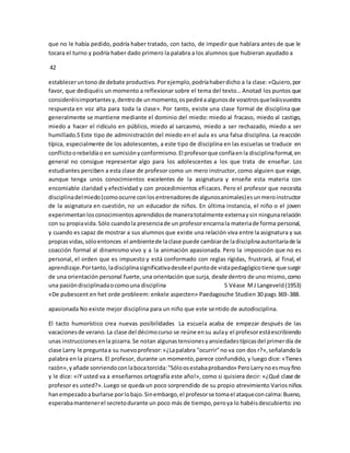 que no le había pedido, podría haber tratado, con tacto, de impedir que hablara antes de que le 
tocara el turno y podría haber dado primero la palabra a los alumnos que hubieran ayudado a 
42 
establecer un tono de debate productivo. Por ejemplo, podría haber dicho a la clase: «Quiero, por 
favor, que dediquéis un momento a reflexionar sobre el tema del texto… Anotad los puntos que 
consideréis importantes y, dentro de un momento, os pediré a algunos de vosotros que leáis vuestra 
respuesta en voz alta para toda la clase». Por tanto, existe una clase formal de disciplina que 
generalmente se mantiene mediante el dominio del miedo: miedo al fracaso, miedo al castigo, 
miedo a hacer el ridículo en público, miedo al sarcasmo, miedo a ser rechazado, miedo a ser 
humillado.5 Este tipo de administración del miedo en el aula es una falsa disciplina. La reacción 
típica, especialmente de los adolescentes, a este tipo de disciplina en las escuelas se traduce en 
conflicto o rebeldía o en sumisión y conformismo. El profesor que confía en la disciplina formal, en 
general no consigue representar algo para los adolescentes a los que trata de enseñar. Los 
estudiantes perciben a esta clase de profesor como un mero instructor, como alguien que exige, 
aunque tenga unos conocimientos excelentes de la asignatura y enseñe esta materia con 
encomiable claridad y efectividad y con procedimientos efi caces. Pero el profesor que necesita 
disciplina del miedo (como ocurre con los entrenadores de algunos animales) es un mero instructor 
de la asignatura en cuestión, no un educador de niños. En última instancia, el niño o el joven 
experimentan los conocimientos aprendidos de manera totalmente externa y sin ninguna relación 
con su propia vida. Sólo cuando la presencia de un profesor encarna la materia de forma personal, 
y cuando es capaz de mostrar a sus alumnos que existe una relación viva entre la asignatura y sus 
propias vidas, sólo entonces el ambiente de la clase puede cambiar de la disciplina autoritaria de la 
coacción formal al dinamismo vivo y a la animación apasionada. Pero la imposición que no es 
personal, el orden que es impuesto y está conformado con reglas rígidas, frustrará, al final, el 
aprendizaje. Por tanto, la disciplina significativa desde el punto de vista pedagógico tiene que surgir 
de una orientación personal fuerte, una orientación que surja, desde dentro de uno mismo, como 
una pasión disciplinada o como una disciplina 5 Véase M J Langeveld (1953) 
«De pubescent en het orde probleem: enkele aspecten» Paedagosche Studien 30 pags 369-388. 
apasionada No existe mejor disciplina para un niño que este sentido de autodisciplina. 
El tacto humorístico crea nuevas posibilidades La escuela acaba de empezar después de las 
vacaciones de verano. La clase del décimo curso se reúne en su aula y el profesor está escribiendo 
unas instrucciones en la pizarra. Se notan algunas tensiones y ansiedades típicas del primer día de 
clase Larry le pregunta a su nuevo profesor: «¿La palabra "ocurrir" no va con dos r?», señalando la 
palabra en la pizarra. El profesor, durante un momento, parece confundido, y luego dice: «Tienes 
razón», y añade sonriendo con la boca torcida: "Sólo os estaba probando» Pero Larry no es muy fino 
y le dice: «iY usted va a enseñarnos ortografía este año!», como si quisiera decir: «¿Qué clase de 
profesor es usted?». Luego se queda un poco sorprendido de su propio atrevimiento Varios niños 
han empezado a burlarse por lo bajo. Sin embargo, el profesor se toma el ataque con calma: Bueno, 
esperaba mantener el secreto durante un poco más de tiempo, pero ya lo habéis descubierto: ¡no 
 