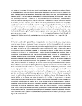soy perfecto! Pero, naturalmente, eso no me impedirá esperar que todos vosotros seáis perfectos». 
El humor a veces se manifiesta en una persona que se encuentra de alguna forma en una situación 
en la que tiene que hacer frente a sus propias deficiencias, fallos, fracasos, debilidades o a su falta 
de adecuación.6. El humor es especialmente eficaz cuando las relaciones son desiguales, como entre 
los alumnos y el profesor. Cuando uno se encuentra en una situación delicada, normalmente la 
reacción suele ser cómica, graciosa, ridícula o divertida si se ha dado cuenta de cómo es en realidad 
la situación, lo que se esperaba, o cuál hubiera sido el comportamiento más adecuado. En este tipo 
de situaciones el humor hace acto de presencia por el giro inesperado de la situación, por el asombro 
del momento o por la sorpresa de la persona desprevenida. Algunas veces, por el contrario, la 
reacción es de enfado, enojo, vergüenza o rabia. Generalmente, en este caso, la situación se vuelve 
incluso más delicada o agria Pero si la reacción aparece como una respuesta divertida, la tensión 
generalmente se rompe. 6 En este apartado he aprovechado ideas de MJ 
Langeveld (1954) «Humor in de paedadogische ontmoeting» DUX, vol 1, no 5 pags 230-233. 
43 
El humor puede abrir posibilidades insospechadas en situaciones tensas, desagradables, 
ceremoniosas, densas o atascadas. Nuestra convivencia con los niños está llena de momentos 
opresivos o agobiantes en los que las cosas se enredan, los acontecimientos resultan embarazosos, 
un apuro parece irreversible, una situación resulta incomprensible o una relación genera una 
tensión que resulta incómoda e insegura. El humor puede suavizar o hacer menos duras estas 
situaciones. El humor es un medio humano a nuestra disposición para aflojar, disolver, liberar o 
restablecer situaciones que se han vuelto improductivas desde el punto de vista pedagógico. 
Además, en este tipo de situaciones el humor nos puede ayudar a mantener la compostura. Un 
ejemplo extremo es el de Thomas Moore de quien se dice que, camino de ser decapitado le dijo a 
su verdugo: «¿Me ayudará a levantarme? De agacharme ya soy capaz» A Jason, un niño de diez 
años, le cuesta cepillarse los dientes por las noches. Cuando está a punto de meterse en la cama sin 
haberlo hecho su padre le dice: «Sólo cepíllate los que quieras conservar» El humor con tacto es una 
forma de decirle al niño la verdad sin hacerla menos verdadera. El niño no experimenta la verdad 
que se le proporciona con humor como una sentencia que machaca, denigra o condena. El humor 
con tacto desarma, mientras que el humor burlón o la verdad pura y dura podría provocar que la 
persona se distancie, sea hostil sienta vergüenza o se aleje. Para el niño, el humor puede ser el 
medio de redefinir las relaciones con el adulto. Para el adulto, el humor del niño puede significar 
que al adulto se le ofrezca una nueva perspectiva. En realidad el humor es un mecanismo 
maravilloso para mantener un ambiente relajado, amistoso abierto solidario entre el profesor y los 
alumnos. El humor es bueno cuando la risa viene del afecto, de la compenetración o del amor. 
Cuando el grupo entero se ríe junto, la risa parece caldear el espacio compartido con un sentido de 
comunidad, de unión. El buen humor une a la gente relajando el ambiente. Un buen comediante 
dice: «Nunca hago chistes sobre las personas vulnerables, o sobre las minorías oprimidas.Pero está 
bien que nos riamos de nosotros mismos o de aquellos que tienen poder y que deberían acordarse 
de la relatividad de ese poder». Evidentemente, los profesores, en virtud de su posición, pueden ser 
figuras de poder para los 
 