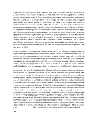 los ideales que tratan de mejorar las cosas para ellos y para el mundo. Ante tanta negatividad, el 
poder del humor es un recurso milagroso. Los niños necesitan profesores y padres que no hayan 
perdido la fe en que los milagros, de hecho, ocurren en la vida y en la educación, y no son tan raros. 
El propio aprendizaje es un milagro .Quizás sea un milagro el hecho de que para cada niño y para 
cada adulto haya habido alguna vez una madre, un padre o un profesor que asumió la 
responsabilidad de dedicarle muchos años de su vida, para que pudiera desarrollarse 
personalmente hasta ser adulto. Todos los educadores deberían tener sentido del humor. El humor 
es probablemente una disposición adquirida, es el fruto de la sabiduría reflexiva más que un legado 
gen ético o un don. Aprendemos a mirar la vida con sentido del humor cuando somos capaces de 
ignorar las imperfecciones y fricciones que acompañan los acontecimientos de la existencia diaria. 
Nuestra seguridad y fe en los niños y en la bondad de la vida hace que sea posible preservar un 
sentido del humor sobre las cosas que, al final, resultan ser menos importantes. Esto no significa 
que el humor consista en ser tolerante con las cuestiones equivocadas o perniciosas, que el humor 
deba iluminar los problemas que requieren una atención seria, sino que el humor nos permite tratar 
con tacto a lo niños 
en las situaciones en que necesitan de nuestra orientación. Los niños nos necesitan incluso (o 
especialmente) cuando no parecen necesitarnos, o como cuando se rebelan o nos rechazan. Los 
adultos que tienen tacto pueden tener la esperanza de que tendrán un efecto sobre los niños o la 
gente joven aunque al principio el esfuerzo parezca desperdiciado. El humor que utiliza alegremente 
el pedagogo que tiene una confianza profunda en su propia importancia para los niños beneficia a 
ambos, tanto al pedagogo como al niño. Ayuda al educador ya la persona joven a sentir la 
profundidad de su inversión afectiva mutua, y el alcance de su relación con el resto del mundo. 
La estructura del tacto de la acción solícita Muchos profesores no paran de contar anécdotas e 
historias sobre sus experiencias cotidianas con los niños.7. Podríamos decir que contar anécdotas 
es una forma de teorizar cotidiana que permite al que las cuenta verbalizar la experiencia. De esta 
forma podemos aceptar, como profesores, que algo es significativo, que merece la pena contarlo, 
que hay algo importante en la anécdota. También los padres suelen contarse mutuamente historias 
y anécdotas sobre las vidas de sus hijos. Algunas de ellas se cuentan con orgullo, otras con curiosidad 
y otras con una sensación de duda o perplejidad (De hecho, para la gente que no tiene hijos puede 
algunas veces resultar insoportable estar en medio de un grupo de padres intercambiando historias 
sobre hijos). Contar anécdotas es útil porque permite que la gente sepa cómo analizar una 
experiencia o un acontecimiento, cómo interpretar lo que es importante en estas situaciones desde 
un punto de vista pedagógico y, posiblemente, qué hacer al respecto. Una madre soltera comentaba 
que éste era el aspecto más difícil de las familias monoparentales: no tienes a alguien para contarle 
las historias, alguien que se preocupe tanto por tu hijo como lo haces tú mismo. Anteriormente he 
sugerido que el momento pedagógico es ese momento en que cualquier educador o el padre hace 
algo correcto en su relación interactiva con el niño. También he sugerido que los datos, los valores, 
y un 7 Para una ampliación sobre este tema vease Van Manen (1989) 
45 
 