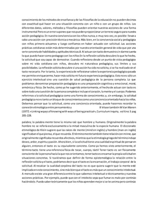 conocimiento de los métodos de enseñanza y de las filosofías de la educación no pueden decirnos 
con exactitud qué hacer en una situación concreta con un niño o con un grupo de niños. Los 
diferentes datos, valores, métodos y filosofías pueden orientar nuestras acciones de una forma 
instrumental Pero es un error supones que nos pueden proporcionar un terreno seguro para nuestra 
acción pedagógica. En nuestra convivencia con los niños nunca, o muy rara vez, es posible llevar a 
cabo una acción con precisión técnica o mecánica. Más bien, en la convivencia social y pedagógica 
con niños primero actuamos y luego confiamos en haber actuado con solicitud. Las acciones 
prácticas cotidianas están más determinadas por nuestra orientación general de vida que por una 
serie concreta de habilidades y aptitudes técnicas.8. Al actuar con tacto demuestro sin darme cuenta 
lo que puedo hacer como pedagogo con los niños En la reflexión solícita descubro lo que he hecho, 
la solicitud que soy capaz de demostrar. Cuando reflexiono desde un punto de vista pedagógico 
sobre mi vida cotidiana con niños, descubro mi naturaleza pedagógica, sus límites y sus 
posibilidades. La reflexión solícita descubre si una acción ha sido no solícita, si se ha realizado sin el 
tacto necesario. Por lo tanto, la experiencia de reflexionar sobre la experiencia pedagógica pasada 
me permite enriquecerme, hacer más solícita mi futura experiencia pedagógica. Esto no es sólo un 
ejercicio intelectual sino una cuestión de salud pedagógica de la persona completa. Lo que 
podríamos denominar preparación pedagógica es una preparación cognitiva y emocional, moral, 
armónica y física. De hecho, como ya he sugerido anteriormente, el hecho de actuar con tacto es 
sobre todo una cuestión de la persona completa e incluye el corazón, la mente y el cuerpo. Podemos 
referirnos a la solicitud pedagógica como una forma de conocimiento; y, sin embargo, la solicitud 
pedagógica no es tanto un bloque de conocimientos como una conciencia orientada hacia los niños. 
Debemos pensar que la solicitud, como una conciencia orientada, puede hacernos recordar la 
conexión etimológica entre pensamiento y 8 Véase también M Van Manen 
(1977) «Linking wqays of knowing with ways of being practical», Curriculum inquiry, vol 6 no 3 pag 
205-228. 
palabra; la palabra mente tiene la misma raíz que hombre y humano. Originalmente la palabra 
hombre no se refería exclusivamente a la mitad masculina de la especie humana El diccionario 
etimológico de Klein sugiere que las raíces de mente (mind en inglés) y hombre (man en inglés) 
significaban el que piensa, el que recuerda. El término mente también tiene relación con minne, que 
originalmente significaba recuerdos afectivos, mientras que la etimología griega del término incluye 
deseo, ardor, espíritu y pasión. Ahora bien, si la solicitud tiene una cualidad espiritual de pensar en 
alguien, entonces el tacto es su equivalente concreto. Como ya hemos visto anteriormente, el 
término tacto tiene una referencia física de tocar, cuerpo, táctil Tener tacto es ser físicamente 
consciente de la persona hacia la que nos orientamos; tener tacto es encarnar la propia solicitud en 
situaciones concretas. Si tuviéramos que definir de forma epistemológica la relación entre la 
reflexión solícita y el tacto, podríamos decir que el tacto es la encarnación, el trabajo corporal de la 
solicitud. Al recalcar la cualidad corpórea del tacto no es que quiera sugerir que la mente esté 
implicada en este conocimiento, sino más bien que el tacto es más que un conocimiento intelectual. 
A menudo existe una gran diferencia entre lo que sabemos intelectual o técnicamente y nuestras 
acciones prácticas. Por ejemplo, puede que con el intelecto sepa que fumar es malo por continúo 
haciéndolo. Puedo saber teóricamente que los niños aprenden mejor si se les anima pero continúo 
 