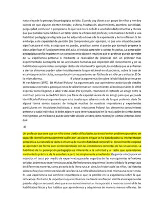 naturaleza de la percepción pedagógica solícita. Cuando doy clases a un grupo de niños y me doy 
cuenta de que algunos sienten timidez, euforia, frustración, aburrimiento, asombro, curiosidad, 
perplejidad, confusión o perspicacia, lo que veo no es debido a una habilidad instructiva y técnica 
que pueda haber aprendido en un taller sobre la eficacia del profesor, sino más bien debido a una 
habilidad pedagógica integrada que he adquirido a través de la experiencia y de la reflexión.9. Sin 
embargo, esta capacidad de percibir (de comprender; por ejemplo, lo que una situación puede 
significar para el niño, es algo que no puedo , practicar, como sí puedo, por ejemplo preparar la 
clase, planificar el funcionamiento del aula, o incluso aprender a contar historias. La percepción 
pedagógica confía en parte en un conocimiento tácito e intuitivo que el profesor puede aprender 
de su experiencia personal o mediante la realización de prácticas con un profesor más 
experimentado. La mayoría de las actividades humanas que dependen del conocimiento y de las 
habilidades suponen ideas complejas tácitas de intuitivas Por ejemplo, los médicos que se enfrentan 
a ciertos síntomas pueden saber intuitivamente lo que está mal en el paciente, sobre la base de 
esta interpretación tácita, aunque los síntomas puedan no ser fáciles de establecer o articular.10 De 
la misma forma, 9 Véase la argumentación sobre la habilidad de orientar en 
M van Manen (1977). 10 Michael Polanyi ha argumentado que aprendemos todo tipo de detalles 
sobre cosas normales, pero que estos detalles forman un conocimientos sil encioso o tácito Es difícil 
expresar cómo llegamos a saber estas cosas Por ejemplo, reconozco el rostro de un amigo entre la 
multitud, pero me sería difícil decir que tiene de especial la cara de mi amigo para que yo pueda 
identificarlo Polanyi argumenta que esto prueba que sabemos más de lo que podemos decir De 
alguna forma somos capaces de integrar muchas de nuestras impresiones y experiencias 
particulares en intuiciones holistícas; a estas intuiciones Polanyi las denomina conocimiento 
personal y cada individuo lo debe adquirir para tener capacidad en la realización de ciertas tareas 
Por ejemplo, un médico no puede aprender sólo de un libro cómo reconocer ciertos síntomas Tiene 
que 
47 
Un profesor que cree que un niño tiene ciertas dificultades para resol ver un problema puede no ser 
capaz de identificar exactamente cuáles son las claves en que se ha basado para su interpretación 
perceptiva. La naturaleza tácita o intuitiva de nuestra habilidad corporal y el conocimiento corporal 
se aprenden de forma sutil sintonizándonos con las condiciones concretas de las situaciones. La 
habilidad de la percepción pedagógica es inherente a la solicitud y al tacto que aprendemos 
mediante la práctica de la enseñanza pero no simplemente enseñando. Llegamos a incorporar en 
nosotros el tacto por medio de experiencias pasadas seguidas de las consiguientes reflexiones 
solícitas sobre esas experiencias pasadas. Reflexionando adquirimos la sensibilidad y la perspicacia 
de diferentes maneras, como a través de la litera ruta, el cine, las historias de los niños, las historias 
sobre niños y las reminiscencias de la infancia. La reflexión solícita es en sí misma una experiencia. 
Es una experiencia que confiere importancia o que la percibe en la experiencia sobre la que 
reflexiona. Por tanto, la importancia que atribuimos mediante la reflexión solícita a las experiencias 
pasadas deja un recuerdo vivo que es un conocimiento tan incorporado a nosotros como el de las 
habilidades físicas y los hábitos que aprendemos y adquirimos de manera menos reflexiva. Sin 
 