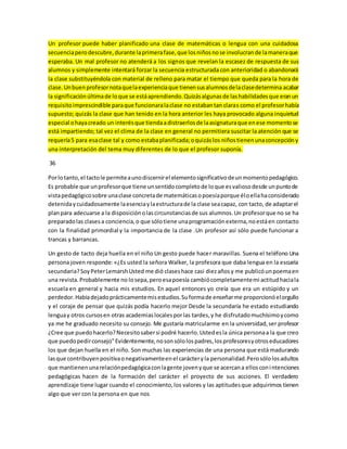 Un profesor puede haber planificado una clase de matemáticas o lengua con una cuidadosa 
secuencia pero descubre, durante la primera fase, que los niños no se involucran de la manera que 
esperaba. Un mal profesor no atenderá a los signos que revelan la escasez de respuesta de sus 
alumnos y simplemente intentará forzar la secuencia estructurada con anterioridad o abandonará 
la clase substituyéndola con material de relleno para matar el tiempo que queda para la hora de 
clase. Un buen profesor nota que la experiencia que tienen sus alumnos de la clase determina acabar 
la significación última de lo que se está aprendiendo. Quizás algunas de las habilidades que eran un 
requisito imprescindible para que funcionara la clase no estaban tan claras como el profesor había 
supuesto; quizás la clase que han tenido en la hora anterior les haya provocado alguna inquietud 
especial o haya creado un interés que tienda a distraerlos de la asignatura que en ese momento se 
está impartiendo; tal vez el clima de la clase en general no permitiera suscitar la atención que se 
requería 5 para esa clase tal y como estaba planificada; o quizás los niños tienen una concepción y 
una interpretación del tema muy diferentes de lo que el profesor suponía. 
36 
Por lo tanto, el tacto le permite a uno discernir el elemento significativo de un momento pedagógico. 
Es probable que un profesor que tiene un sentido completo de lo que es valioso desde un punto de 
vista pedagógico sobre una clase concreta de matemáticas o poesía porque él o ella ha considerado 
detenida y cuidadosamente la esencia y la estructura de la clase sea capaz, con tacto, de adaptar el 
plan para adecuarse a la disposición o las circunstancias de sus alumnos. Un profesor que no se ha 
preparado las clases a conciencia, o que sólo tiene una programación externa, no está en contacto 
con la finalidad primordial y la importancia de la clase .Un profesor así sólo puede funcionar a 
trancas y barrancas. 
Un gesto de tacto deja huella en el niño Un gesto puede hacer maravillas. Suena el teléfono Una 
persona joven responde: «¿Es usted la señora Walker, la profesora que daba lengua en la escuela 
secundaria? Soy Peter Lemarsh Usted me dió clases hace casi diez años y me publicó un poema en 
una revista. Probablemente no lo sepa, pero esa poesía cambió completamente mi actitud hacia la 
escuela en general y hacia mis estudios. En aquel entonces yo creía que era un estúpido y un 
perdedor. Había dejado prácticamente mis estudios. Su forma de enseñar me proporcionó el orgullo 
y el coraje de pensar que quizás podía hacerlo mejor Desde la secundaría he estado estudiando 
lengua y otros cursos en otras academias locales por las tardes, y he disfrutado muchísimo y como 
ya me he graduado necesito su consejo. Me gustaría matricularme en la universidad, ser profesor 
¿Cree que puedo hacerlo? Necesito saber si podré hacerlo. Usted es la única persona a la que creo 
que puedo pedir consejo" Evidentemente, no son sólo los padres, los profesores y otros educadores 
los que dejan huella en el niño. Son muchas las experiencias de una persona que está madurando 
las que contribuyen positiva o negativamente en el carácter y la personalidad. Pero sólo los adultos 
que mantienen una relación pedagógica con la gente joven y que se acercan a ellos con i ntenciones 
pedagógicas hacen de la formación del carácter el proyecto de sus acciones. El verdadero 
aprendizaje tiene lugar cuando el conocimiento, los valores y las aptitudes que adquirimos tienen 
algo que ver con la persona en que nos 
 