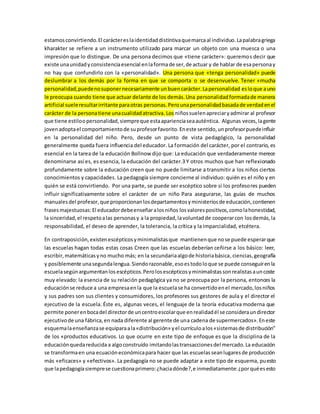 estamos convirtiendo. El carácter es la identidad distintiva que marca al individuo. La palabra griega 
kharakter se refiere a un instrumento utilizado para marcar un objeto con una muesca o una 
impresión que lo distingue. De una persona decimos que «tiene carácter»: queremos decir que 
existe una unidad y consistencia esencial en la forma de ser, de actuar y de hablar de esa persona y 
no hay que confundirlo con la «personalidad». Una persona que «tenga personalidad» puede 
deslumbrar a los demás por la forma en que se comporta o se desenvuelve. Tener «mucha 
personalidad, puede no suponer necesariamente un buen carácter. La personalidad es lo que a uno 
le preocupa cuando tiene que actuar delante de los demás. Una personalidad formada de manera 
artificial suele resultar irritante para otras personas. Pero una personalidad basada de verdad en el 
carácter de la persona tiene una cualidad atractiva. Los niños suelen apreciar y admirar al profesor 
que tiene estilo o personalidad, siempre que esta apariencia sea auténtica. Algunas veces, la gente 
joven adopta el comportamiento de su profesor favorito. En este sentido, un profesor puede influir 
en la personalidad del niño. Pero, desde un punto de vista pedagógico, la personalidad 
generalmente queda fuera influencia del educador. La formación del carácter, por el contrario, es 
esencial en la tarea de la educación Bollnow dijo que: La educación que verdaderamente merece 
denominarse así es, es esencia, la educación del carácter.3 Y otros muchos que han reflexionado 
profundamente sobre la educación creen que no puede limitarse a transmitir a los niños ciertos 
conocimientos y capacidades. La pedagogía siempre concierne al individuo: quién es el niño y en 
quién se está convirtiendo. Por una parte, se puede ser escéptico sobre si los profesores pueden 
influir significativamente sobre el carácter de un niño Para asegurarse, las guías de muchos 
manuales del profesor, que proporcionan los departamentos y ministerios de educación, contienen 
frases majestuosas: El educador debe enseñar a los niños los valores positivos, como la honestidad, 
la sinceridad, el respeto a las personas y a la propiedad, la voluntad de cooperar con los demás, la 
responsabilidad, el deseo de aprender, la tolerancia, la crítica y la imparcialidad, etcétera. 
En contraposición, existen escépticos y minimalistas que mantienen que no se puede esperar que 
las escuelas hagan todas estas cosas Creen que las escuelas deberían ceñirse a los básico: leer, 
escribir, matemáticas y no mucho más; en la secundaria algo de historia básica, ciencias, geografía 
y posiblemente una segunda lengua. Siendo razonable, eso es todo lo que se puede conseguir en la 
escuela según argumentan los escépticos. Pero los escépticos y minimalistas son realistas a un coste 
muy elevado: la esencia de su relación pedagógica ya no se preocupa por la persona, entonces la 
educación se reduce a una empresa en la que la escuela se ha convertido en el mercado, los niños 
y sus padres son sus clientes y consumidores, los profesores sus gestores de aula y el director el 
ejecutivo de la escuela. Éste es, algunas veces, el lenguaje de la teoría educativa moderna que 
permite poner en boca del director de un centro escolar que en realidad él se considera un director 
ejecutivo de una fábrica, en nada diferente al gerente de una cadena de supermercados». En este 
esquema la enseñanza se equipara a la «distribución» y el currículo a los «sistemas de distribución" 
de los «productos educativos. Lo que ocurre en este tipo de enfoque es que la disciplina de la 
educación queda reducida a algo construído imitando las transacciones del mercado. La educación 
se transforma en una ecuación económica para hacer que las escuelas sean lugares de producción 
más «eficaces» y «efectivos». La pedagogía no se puede adaptar a este tipo de esquema, puesto 
que la pedagogía siempre se cuestiona primero: ¿hacia dónde?, e inmediatamente: ¿por qué es esto 
 