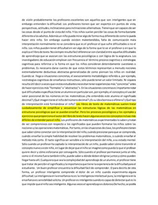 de violín probablemente los profesores excelentes son aquellos que son inteligentes que sin 
embargo entienden la dificultad. Los profesores tienen que ser expertos e n puntos de vista, 
perspectivas, actitudes, inclinaciones para inclinaciones alternativas. Tienen que ser capaces de ver 
las cosas desde el punto de vista del niño. Y los niños suelen percibir las cosas de forma bastante 
diferente a los adultos. Además un niño puede mirar algo de forma muy diferente de como lo pueda 
hacer otro niño. Sin embargo cuando existen malentendidos, falta de comunicación mala 
interpretación normalmente no se considera que es el profesor el que sufre dificultades si no el 
niño. Los niños pueden tener dificultad en ver algo de la forma que lo ve el profesor o en que lo 
explica el libro de texto. No siempre resulta fácil diferenciar con claridad entre aquellas dificultades 
de aprendizaje que se asocian con las estructuras psicológicas o con lógica de la asignatura. Los 
investigadores de educación emplean con frecuencia el término proceso cognitivo o estrategias 
cognitivas para referirse a la forma en que los niños consideran detenidamente cuestiones o 
problemas. Es necesario darse cuenta de que estos términos representan a menudo nociones 
extremadamente deductivas abstractas generalizadas de como piensan los niños en realidad. 
Cuando se llega a situaciones concretas, el asesoramiento metodológico referido a, por ejemplo, 
«estrategias cognitivas de enseñanza instructiva», sólo puede tener un valor limitado. Ni siquiera 
resulta útil decir a veces que «estos estudiantes necesitan tener experiencias más "concretas" antes 
de hacer ejercicios más "formales" o "abstractos"». En las situaciones concretas es importante notar 
qué dificultades específicas tiene un alumno en particular son, por ejemplo, el concepto y el uso del 
valor posicional de los números en las matemáticas ¿Ha entendido este alumno el significado 
decimal? ¿Qué imagen tiene el niño del número decimal? ¿Es su idea borrosa o efímera? ¿Qué tipo 
de interpretación está formándose el niño? Los libros de texto de matemáticas suelen tratar 
cuidadosamente de simplificar y secuenciar las estructuras lógicas de las matemáticas en 
estructuras psicológicas que se puedan enseñar .Pero los procesos psicológicos y los ejemplos y 
ejercicios que proporciona el autor del libro de texto hacen algunas veces los conceptos incluso más 
difíciles de entender para el niño. Los profesores de matemáticas experimentados lo saben y tratan 
de ser comprensivos con respecto a los significados que pueden formarse los niños sobre las 
nociones y las operaciones matemáticas. Por tanto, en las situaciones de clase, los profesores tienen 
que saber cómo conectar con la interpretación del niño, cuándo presionar para que se comprenda, 
cuándo enseñar la simple habilidad de resolver los problemas matemáticos, o cuándo enseñar el 
método más corto. El tacto significa ser sensible a la interpretación del niño, a su estado mental. 
Sólo cuando un profesor ha captado la interpretación de un niño, puede saber cómo transmitir el 
concepto nuevo a este niño, en lugar de dejar que el niño se imagine como pueda lo que el profesor 
quiere decir y cómo esforzarse por conseguirlo. Sólo cuando el profesor permanece junto al niño, 
como si él mismo fuera también niño, puede saber a dónde deben dirigirse juntos y cómo pueden 
llegar hasta allí. Cualquiera que sea la complejidad del aprendizaje de un alumno, el profesor tiene 
que tratar de percibir el significado y la importancia que tiene la experiencia de la dificultad para el 
estudiante. Un buen profesor encuentra la dificultad fácil de comprender. O para decirlo de otra 
forma, un profesor inteligente comprende el dolor de un niño cuando experimenta alguna 
dificultad. La inteligencia en la enseñanza no es la inteligencia intelectual pura, la inteligencia en la 
enseñanza es sensibilidad solícita. Un profesor es inteligente cuando es capaz de detectar qué es lo 
que impide que el niño sea inteligente. Algunas veces el aprendizaje es doloroso De hecho, se podría 
 