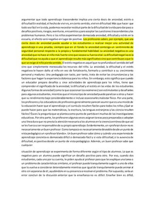 argumentar que todo aprendizaje trascendente implica una cierta dosis de ansiedad, estrés o 
dificultad En realidad, el hecho de vivir es, en cierto sentido, vivir en dificultad. Más que hacer que 
todo sea fácil en la vida, podemos necesitar restituir parte de la dificultad de la vida para dar paso a 
desafíos positivos, riesgos, aventuras, encuentros y para aceptar las cuestiones trascendentes y los 
problemas humanos. Pero si los niños experimentan demasiada ansiedad, dificultad y estrés en la 
escuela, el efecto será negativo en lugar de positivo .Los profesores saben, por ejemplo, que una 
cierta dosis de ansiedad puede ayudar a los estudiantes a realizar mejor una actividad de 
aprendizaje o una prueba, siempre que en el fondo la ansiedad contenga un sentimiento de 
seguridad personal respecto a la propia y fundamental habilidad. La ansiedad negativa es una 
ansiedad que no hace al niño más fuerte sino que socava su fuerza vital. La dificultad negat iva es la 
dificultad que no ayuda a que el aprendizaje resulte más significativo sino que contribuye a que lo 
que se exige al niño pierda sentido. El estrés negativo es aquel que no profundiza el sentido del self 
sino que simplemente menoscaba los recursos del niño. La ansiedad, la dificultad y el estrés 
negativos le hacen daño al niño en vez de fortalecerlo, formarlo y contribuir a su crecimiento 
personal y madurez. Una pedagogía con tacto, por tanto, trata de evitar las circunstancias y los 
factores que hagan la experiencia dolorosa para los niños. Sin embargo, esto significa que cuando 
un educador prepara desafíos y crea actividades de aprendizaje para los niños, tiene que 
comprender el significado de la ansiedad, la dificultad y el estrés en las vidas de los estudiantes. 
Algunas formas de ansiedad (como la que ocasionan los exámenes) son estimulantes y desafiantes 
para algunos estudiantes, mientras que el mismo tipo de ansiedad puede paralizar a otros y hacer 
que su rendimiento baje considerablemente e incluso ocasionarles malestar físico. Por una parte, 
los profesores y los educadores de profesores generalmente parecen asumir que es una misión de 
la educación hacer que el aprendizaje y el currículo resulten fáciles para todos los niños ¿Qué se 
puede hacer para que las matemáticas, la escritura, las lenguas extranjeras y las ciencia resulten 
fáciles? Ésa es la pregunta que se plantea como punto de partida en muchas de las investigaciones 
educativas. Por otra parte, los profesores algunas veces asignan tareas poco preparadas o adoptan 
una línea dura que no presta la atención necesaria a los alumnos en la creencia errónea de que así 
se les fuerza a ser responsables de su propio aprendizaje. Evidentemente, un «profesor duro» no es 
necesariamente un buen profesor. Como tampoco es necesariamente deseable desde un punto de 
vista pedagógico un «profesor blando». Un buen profesor sabe cómo y cuándo una experiencia de 
aprendizaje concreta es demasiado difícil o demasiado fácil y si esta dificultad, o la ausencia de 
dificultad, es positiva desde un punto de vista pedagógico. Además, un buen profesor sabe que 
cualquier 
situación de aprendizaje se experimenta de forma diferente según el tipo de alumnos. Lo que es 
negativo para un alumno puede significar un desafío positivo para otro. Por eso, cuando dos 
estudiantes, cada uno por su cuenta, le piden ayuda al profesor para que les explique una tarea o 
un problema de características similares, el profesor puede tranquilamente sugerir a uno de ellos 
que lo vuelva a considerar detenidamente mientras que igual de tranquilamente puede animar al 
otro sin separarse de él, ayudándole en su presencia a resolver el problema. Por supuesto, sería un 
error concluir de la discusión anterior que la enseñanza no es difícil. Enseñar bien es difícil, 
 