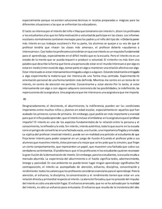 especialmente porque no existen soluciones técnicas ni recetas preparadas o mágicas para las 
diferentes situaciones a las que se enfrentan los educadores. 
El tacto se interesa por el interés del niño «!Hay que tomárselo con interés!», dicen l os profesores 
a los estudiantes a los que les falta motivación o voluntad de participar en las clases. Los informes 
escolares normalmente contienen mensajes para los padres y el niño del tipo de: «iDebería poner 
más interés en sus trabajos escolares!» Por su parte, los alumnos se quejan a su vez de que el 
profesor tendría que «hacer las clases más amenas», el profesor debería «ayudarnos a 
interesarnos». Casi todos los profesores coincidirían en que ese interés es un requisito fundamental 
para el aprendizaje, especialmente en el difícil medio que es la escuela. Pero el interés no es un 
estado de la mente que se pueda requerir o producir a voluntad. El «interés» es más bien una 
palabra que describe la forma que tiene una persona de estar en el mundo Interesarse por algo es 
estar en medio (inter esse) de algo, tomar parte en algo o mantener una relación afectiva con algo. 
Estar interesado es estar intensamente entregado a algo o a alguien. Estando totalmente entregado 
a algo experimento la materia que me interesa de una forma muy centrada. Experimento mi 
orientación personal de una forma también más definida. Mientras me centro en un tema de mi 
interés, mi centro de atención me permite. Concentrarme y estar atento Por lo tanto, al estar 
intensamente con algo o con alguien adquiero conciencia de las posibilidades, la indefinición, las 
repercusiones de la asignatura. Una asignatura que me interesa es una asignatura que me importa. 
40 
Desgraciadamente, el desinterés, el aburrimiento, la indiferencia, pueden ser las condiciones 
imperantes entre muchos niños y jóvenes en edad escolar, especialmente en aquellos que han 
acabado los primeros cursos de primaria. Sin embargo ¿qué podría ser más importante y esencial 
para que el niño pueda aprender, que el interés incluso el embeleso en la asignatura que el profesor 
imparte? El interés es uno de los aspectos fundamentales de la relación entre la persona y el 
conocimiento, la reflexión y la vida. Sin interés, interés auténtico, todo lo que ocurre en la escuela 
corre el peligro de convertirse en una fachada vacía, una ilusión, una importancia fingida y simulada. 
La súplica del profesor ¡mostrad interés!, puede ser en realidad una petición al estudiante de que 
finja tener interés para poder cooperar en un juego de ilusión.4 Cuando el profesor pide a sus 
alumnos que muestres interés, éstos piensan a lo mejor que se les pide que lo simulen, que finjan 
un cierto comportamiento, que representen un papel, que muestren una fachada que cubra sus 
verdaderos sentimientos. El problema es que ni los profesores ni los estudiantes quieren reconocer 
la gran ilusión de la demostración de interés. Sin embargo, para los estudiantes, la escuela resulta a 
menudo aburrida. La experiencia del aburrimiento o el hastío significa tedio, adormecimiento, 
letargo y pasividad. En ese ambiente no puede tener lugar ningún aprendizaje significativo Por 
contraposición, el interés va acompañado de atención, esfuerzo, disciplina, concentración y 
rendimiento: todos los valores que los profesores consideran esenciales para el aprendizaje. Pero la 
atención, el esfuerzo, la disciplina, la concentración y el rendimiento tienen que estar en una 
relación directa y primordial respecto al interés. La atención forzada y que no procede del impulso 
del interés es sólo una atención fugaz. El esfuerzo arrancado, que no se ha activado por la realidad 
del interés, es sólo un esfuerzo poco entusiasta. El esfuerzo que resulta de la insistencia del otro 
 