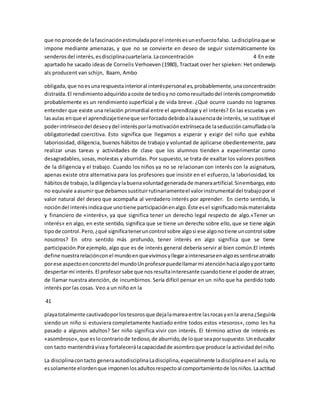 que no procede de la fascinación estimulada por el interés es un esfuerzo falso. La disciplina que se 
impone mediante amenazas, y que no se convierte en deseo de seguir sistemáticamente los 
senderos del interés, es disciplina cuartelaria. La concentración 4 En este 
apartado he sacado ideas de Cornelis Verhoeven (1980), Tractaat over her spieken: Het onderwijs 
als producent van schijn, Baarn, Ambo 
obligada, que no es una respuesta interior al interés personal es, probablemente, una concentración 
distraída. El rendimiento adquirido a coste de tedio y no como resultado del interés comprometido 
probablemente es un rendimiento superficial y de vida breve. ¿Qué ocurre cuando no logramos 
entender que existe una relación primordial entre el aprendizaje y el interés? En las escuelas y en 
las aulas en que el aprendizaje tiene que ser forzado debido a la ausencia de interés, se sustituye el 
poder intrínseco del deseo y del interés por la motivación extrínseca de la seducción camuflada o la 
obligatoriedad coercitiva. Esto significa que llegamos a esperar y exigir del niño que exhiba 
laboriosidad, diligencia, buenos hábitos de trabajo y voluntad de aplicarse obedientemente, para 
realizar unas tareas y actividades de clase que los alumnos tienden a experimentar como 
desagradables, sosas, molestas y aburridas. Por supuesto, se trata de exaltar los valores positivos 
de la diligencia y el trabajo. Cuando los niños ya no se relacionan con interés con la asignatura, 
apenas existe otra alternativa para los profesores que insistir en el esfuerzo, la laboriosidad, los 
hábitos de trabajo, la diligencia y la buena voluntad generada de manera artificial. Sin embargo, esto 
no equivale a asumir que debamos sustituir rutinariamente el valor instrumental del trabajo por el 
valor natural del deseo que acompaña al verdadero interés por aprender. En cierto sentido, la 
noción del interés indica que uno tiene participación en algo. Éste es el significado más materialista 
y financiero de «interés», ya que significa tener un derecho legal respecto de algo.«Tener un 
interés» en algo, en este sentido, significa que se tiene un derecho sobre ello, que se tiene algún 
tipo de control. Pero, ¿qué significa tener un control sobre algo si ese algo no tiene un control sobre 
nosotros? En otro sentido más profundo, tener interés en algo significa que se tiene 
participación.Por ejemplo, algo que es de interés general debería servir al bien común.El interés 
define nuestra relación con el mundo en que vivimos y llegar a interesarse en algo es sentirse atraído 
por ese aspecto en concreto del mundo Un profesor puede llamar mi atención hacia algo y por tanto 
despertar mi interés. El profesor sabe que nos resulta interesante cuando tiene el poder de atraer, 
de llamar nuestra atención, de incumbirnos. Sería difícil pensar en un niño que ha perdido todo 
interés por las cosas. Veo a un niño en la 
41 
playa totalmente cautivado por los tesoros que deja la marea entre las rocas y en la arena ¿Seguiría 
siendo un niño si estuviera completamente hastiado entre todos estos «tesoros», como les ha 
pasado a algunos adultos? Ser niño significa vivir con interés. El término activo de interés es 
«asombroso», que es lo contrario de tedioso, de aburrido, de lo que sea por supuesto. Un educador 
con tacto mantendrá viva y fortalecerá la capacidad de asombro que produce la actividad del niño. 
La disciplina con tacto genera autodisciplina La disciplina, especialmente la disciplina en el aula, no 
es solamente el orden que imponen los adultos respecto al comportamiento de los niños. La actitud 
 