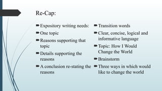 Re-Cap:
Expository writing needs:
One topic
Reasons supporting that
topic
Details supporting the
reasons
A conclusion re-stating the
reasons
Transition words
Clear, concise, logical and
informative language
Topic: How I Would
Change the World
Brainstorm
Three ways in which would
like to change the world
 