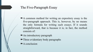 The Five-Paragraph Essay
A common method for writing an expository essay is the
five-paragraph approach. This is, however, by no means
the only formula for writing such essays. If it sounds
straightforward, that is because it is; in fact, the method
consists of:
An introductory paragraph
Three evidentiary body paragraphs
A conclusion
 