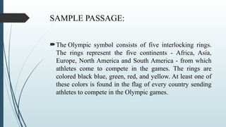 SAMPLE PASSAGE:
The Olympic symbol consists of five interlocking rings.
The rings represent the five continents - Africa, Asia,
Europe, North America and South America - from which
athletes come to compete in the games. The rings are
colored black blue, green, red, and yellow. At least one of
these colors is found in the flag of every country sending
athletes to compete in the Olympic games.
 