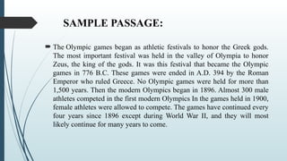 SAMPLE PASSAGE:
 The Olympic games began as athletic festivals to honor the Greek gods.
The most important festival was held in the valley of Olympia to honor
Zeus, the king of the gods. It was this festival that became the Olympic
games in 776 B.C. These games were ended in A.D. 394 by the Roman
Emperor who ruled Greece. No Olympic games were held for more than
1,500 years. Then the modern Olympics began in 1896. Almost 300 male
athletes competed in the first modern Olympics In the games held in 1900,
female athletes were allowed to compete. The games have continued every
four years since 1896 except during World War II, and they will most
likely continue for many years to come.
 