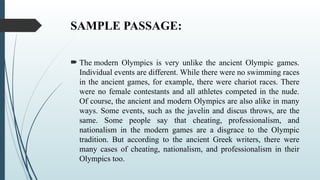 SAMPLE PASSAGE:
 The modern Olympics is very unlike the ancient Olympic games.
Individual events are different. While there were no swimming races
in the ancient games, for example, there were chariot races. There
were no female contestants and all athletes competed in the nude.
Of course, the ancient and modern Olympics are also alike in many
ways. Some events, such as the javelin and discus throws, are the
same. Some people say that cheating, professionalism, and
nationalism in the modern games are a disgrace to the Olympic
tradition. But according to the ancient Greek writers, there were
many cases of cheating, nationalism, and professionalism in their
Olympics too.
 