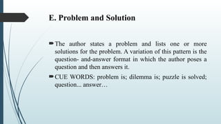 E. Problem and Solution
The author states a problem and lists one or more
solutions for the problem. A variation of this pattern is the
question- and-answer format in which the author poses a
question and then answers it.
CUE WORDS: problem is; dilemma is; puzzle is solved;
question... answer…
 