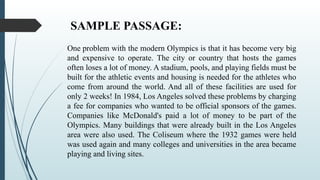 SAMPLE PASSAGE:
One problem with the modern Olympics is that it has become very big
and expensive to operate. The city or country that hosts the games
often loses a lot of money. A stadium, pools, and playing fields must be
built for the athletic events and housing is needed for the athletes who
come from around the world. And all of these facilities are used for
only 2 weeks! In 1984, Los Angeles solved these problems by charging
a fee for companies who wanted to be official sponsors of the games.
Companies like McDonald's paid a lot of money to be part of the
Olympics. Many buildings that were already built in the Los Angeles
area were also used. The Coliseum where the 1932 games were held
was used again and many colleges and universities in the area became
playing and living sites.
 