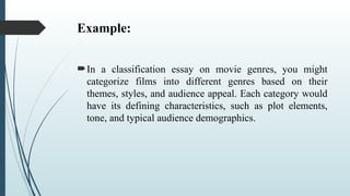 Example:
In a classification essay on movie genres, you might
categorize films into different genres based on their
themes, styles, and audience appeal. Each category would
have its defining characteristics, such as plot elements,
tone, and typical audience demographics.
 