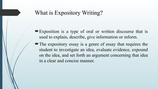 What is Expository Writing?
Exposition is a type of oral or written discourse that is
used to explain, describe, give information or inform.
The expository essay is a genre of essay that requires the
student to investigate an idea, evaluate evidence, expound
on the idea, and set forth an argument concerning that idea
in a clear and concise manner.
 