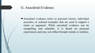 G. Anecdotal Evidence
Anecdotal evidence refers to personal stories, individual
accounts, or isolated examples that are used to support a
claim or argument. While anecdotal evidence can be
compelling and relatable, it is based on personal
experiences and may not reflect broader trends or realities.
 