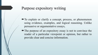 Purpose expository writing
To explain or clarify a concept, process, or phenomenon
using evidence, examples, and logical reasoning. Unlike
persuasive or argumentative essays,
The purpose of an expository essay is not to convince the
reader of a particular viewpoint or opinion, but rather to
provide clear and concise information.
 