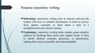Purpose expository writing
Informing: expository writing aims to educate and provide
readers with new or valuable information. It seeks to convey
facts, details, concepts, or ideas about a topic in a
straightforward and concise manner.
Explaining: expository writing helps readers grasp complex
subjects by breaking them down into simpler terms. It aims
to clarify abstract concepts, processes, or phenomena,
making them more accessible and understandable.
 