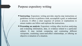 Purpose expository writing
 Instructing: Expository writing provides step-by-step instructions or
guidelines on how to perform a task, accomplish a goal, or understand
a process. It offers a clear sequence of actions or explanations to
ensure readers can follow and replicate the instructions.
 Presenting an analysis: Expository writing often involves analyzing
and evaluating information, data, or evidence related to a particular
subject. It may include comparing and contrasting different
viewpoints, examining cause-and-effect relationships, or offering an
objective evaluation of a situation.
 