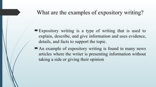 What are the examples of expository writing?
Expository writing is a type of writing that is used to
explain, describe, and give information and uses evidence,
details, and facts to support the topic.
An example of expository writing is found in many news
articles where the writer is presenting information without
taking a side or giving their opinion
 