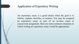 Application of Expository Writing
An expository essay is a good choice when the goal is to
inform, explain, describe, or instruct. You may be assigned
an expository essay as part of an in-class exam or
coursework assignment. Here are some common situations in
which writing an expository essay would be appropriate:
 