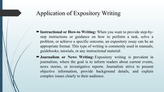 Application of Expository Writing
 Instructional or How-to Writing: When you want to provide step-by-
step instructions or guidance on how to perform a task, solve a
problem, or achieve a specific outcome, an expository essay can be an
appropriate format. This type of writing is commonly used in manuals,
guidebooks, tutorials, or any instructional material.
 Journalism or News Writing: Expository writing is prevalent in
journalism, where the goal is to inform readers about current events,
news stories, or investigative reports. Journalists strive to present
objective information, provide background details, and explain
complex issues clearly to their audience.
 