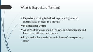 What is Expository Writing?
Expository writing is defined as presenting reasons,
explanations, or steps in a process
Informational writing
An expository essay should follow a logical sequence and
have three different main points
Logic and coherence is the main focus of an expository
essay
 