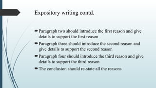 Expository writing contd.
Paragraph two should introduce the first reason and give
details to support the first reason
Paragraph three should introduce the second reason and
give details to support the second reason
Paragraph four should introduce the third reason and give
details to support the third reason
The conclusion should re-state all the reasons
 