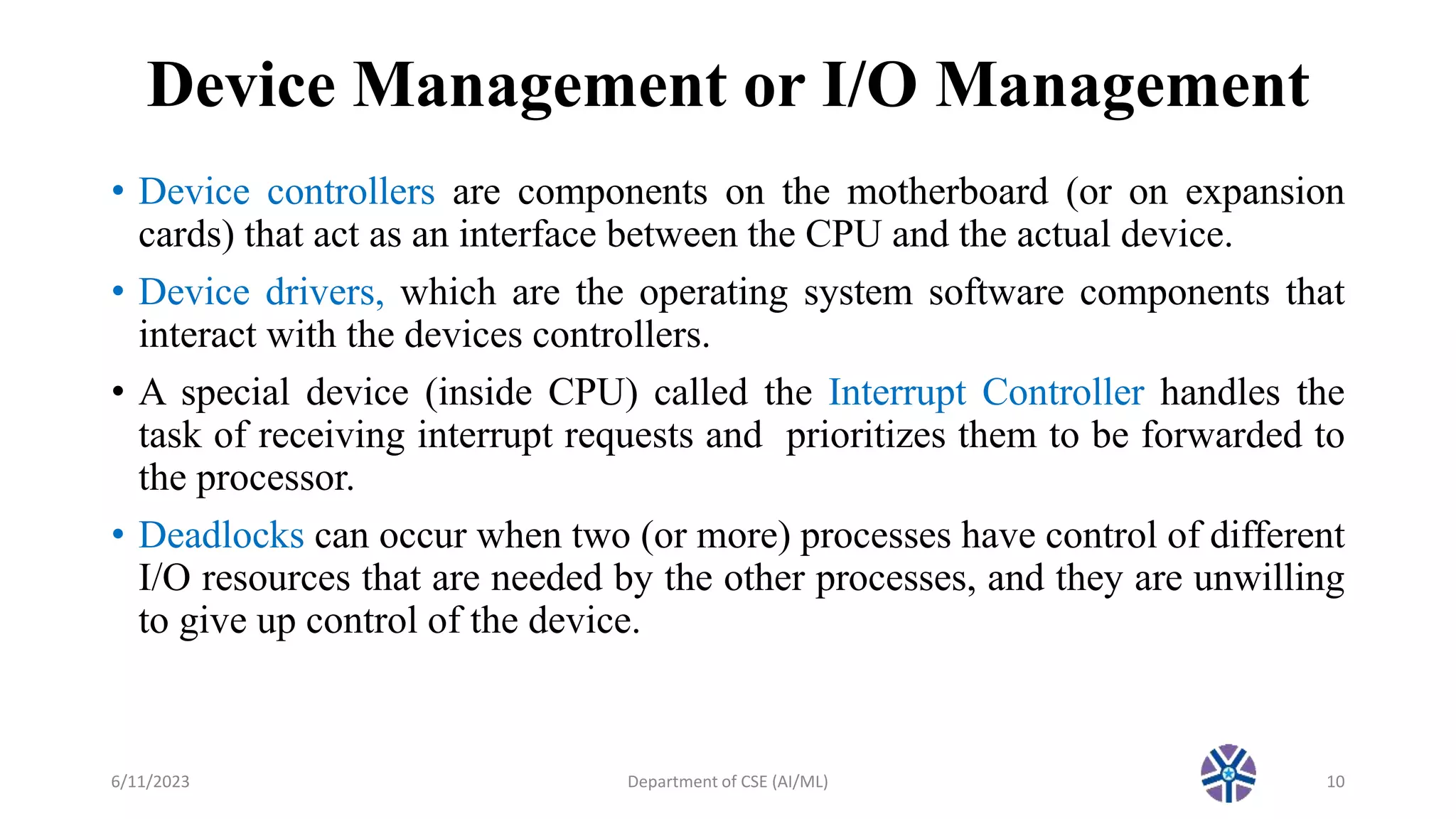 Device Management or I/O Management
• Device controllers are components on the motherboard (or on expansion
cards) that act as an interface between the CPU and the actual device.
• Device drivers, which are the operating system software components that
interact with the devices controllers.
• A special device (inside CPU) called the Interrupt Controller handles the
task of receiving interrupt requests and prioritizes them to be forwarded to
the processor.
• Deadlocks can occur when two (or more) processes have control of different
I/O resources that are needed by the other processes, and they are unwilling
to give up control of the device.
6/11/2023 Department of CSE (AI/ML) 10
 