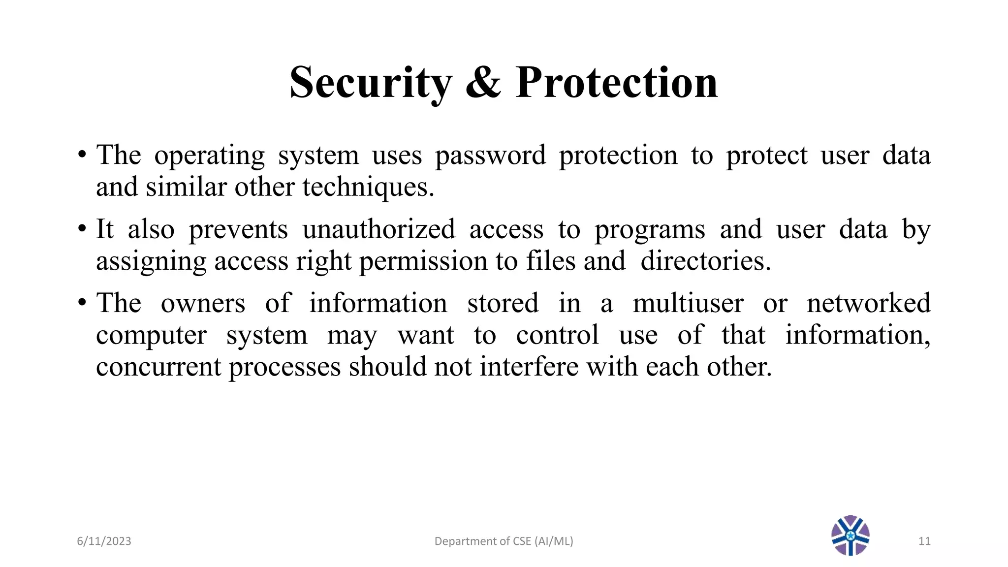 Security & Protection
• The operating system uses password protection to protect user data
and similar other techniques.
• It also prevents unauthorized access to programs and user data by
assigning access right permission to files and directories.
• The owners of information stored in a multiuser or networked
computer system may want to control use of that information,
concurrent processes should not interfere with each other.
6/11/2023 Department of CSE (AI/ML) 11
 