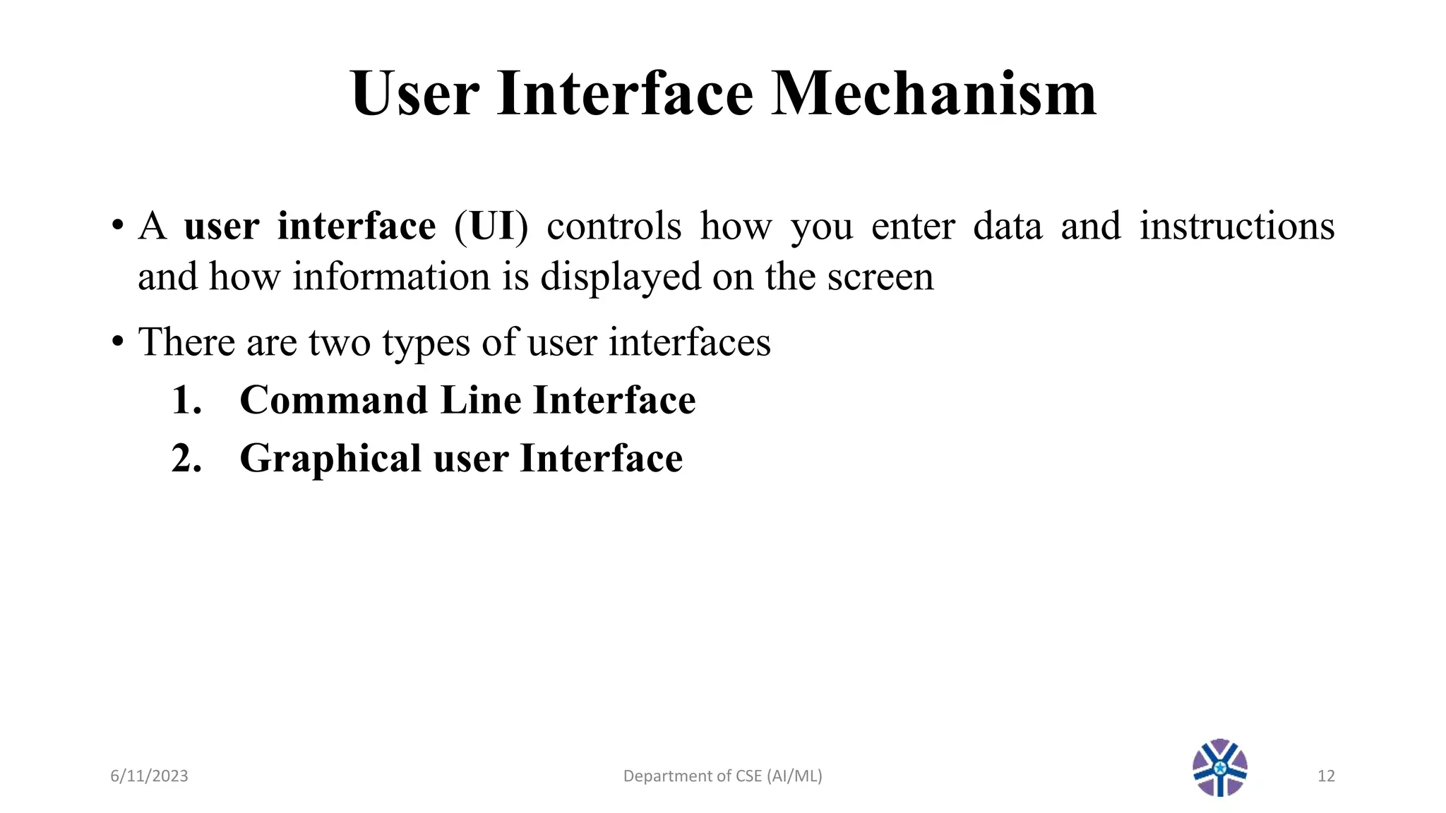 User Interface Mechanism
• A user interface (UI) controls how you enter data and instructions
and how information is displayed on the screen
• There are two types of user interfaces
1. Command Line Interface
2. Graphical user Interface
6/11/2023 Department of CSE (AI/ML) 12
 