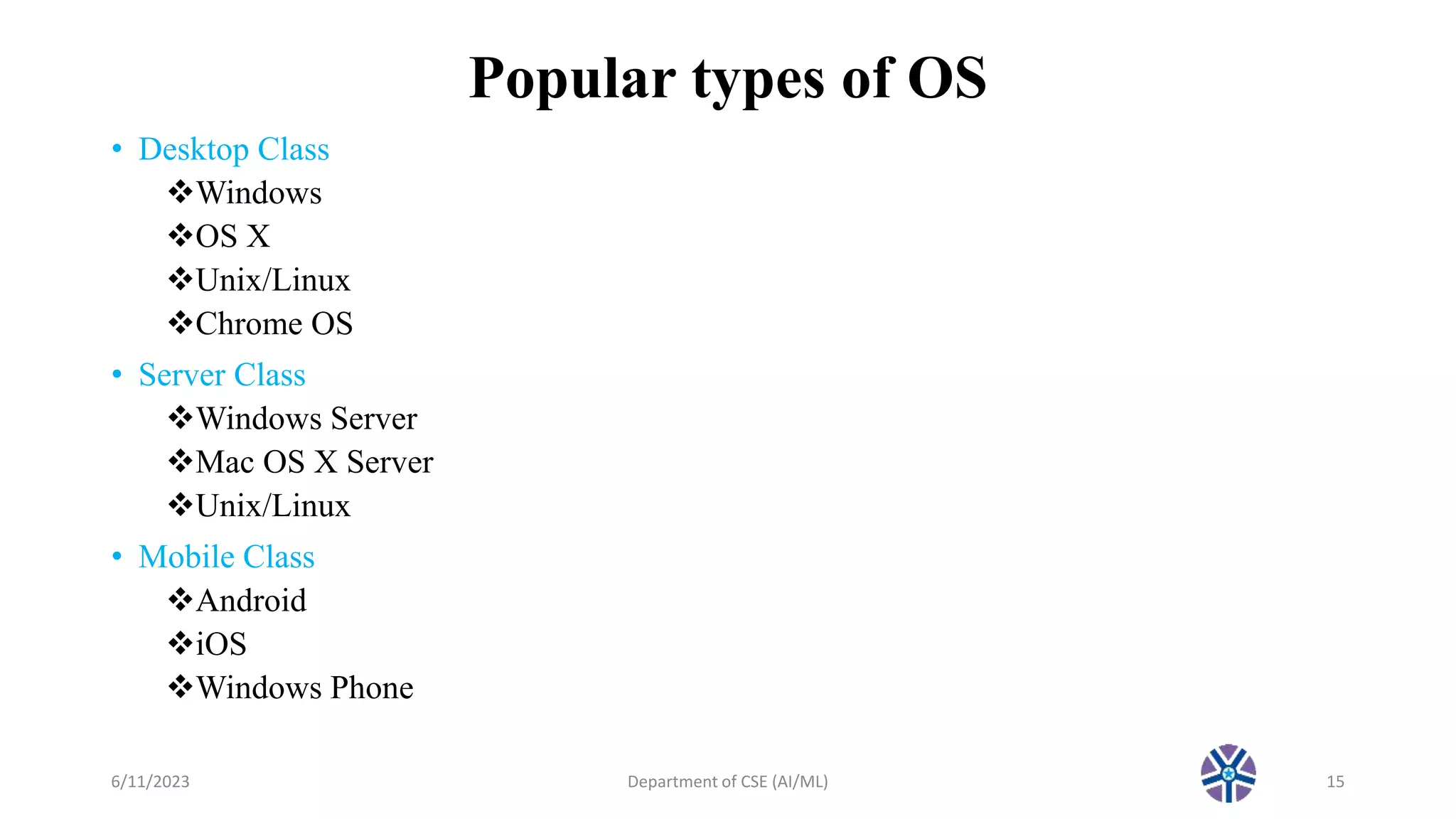 Popular types of OS
• Desktop Class
Windows
OS X
Unix/Linux
Chrome OS
• Server Class
Windows Server
Mac OS X Server
Unix/Linux
• Mobile Class
Android
iOS
Windows Phone
6/11/2023 Department of CSE (AI/ML) 15
 