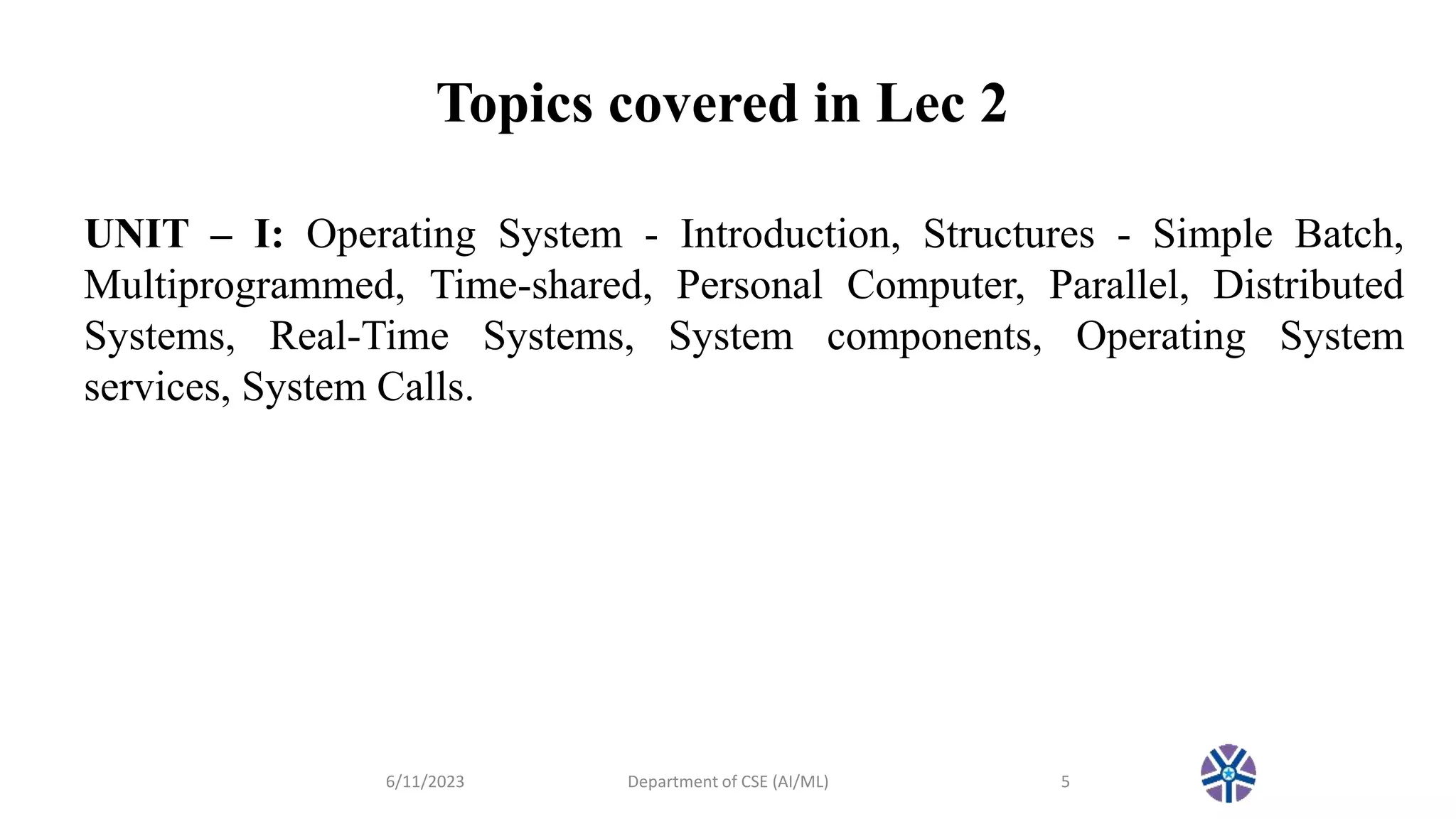 Topics covered in Lec 2
6/11/2023 Department of CSE (AI/ML) 5
UNIT – I: Operating System - Introduction, Structures - Simple Batch,
Multiprogrammed, Time-shared, Personal Computer, Parallel, Distributed
Systems, Real-Time Systems, System components, Operating System
services, System Calls.
 