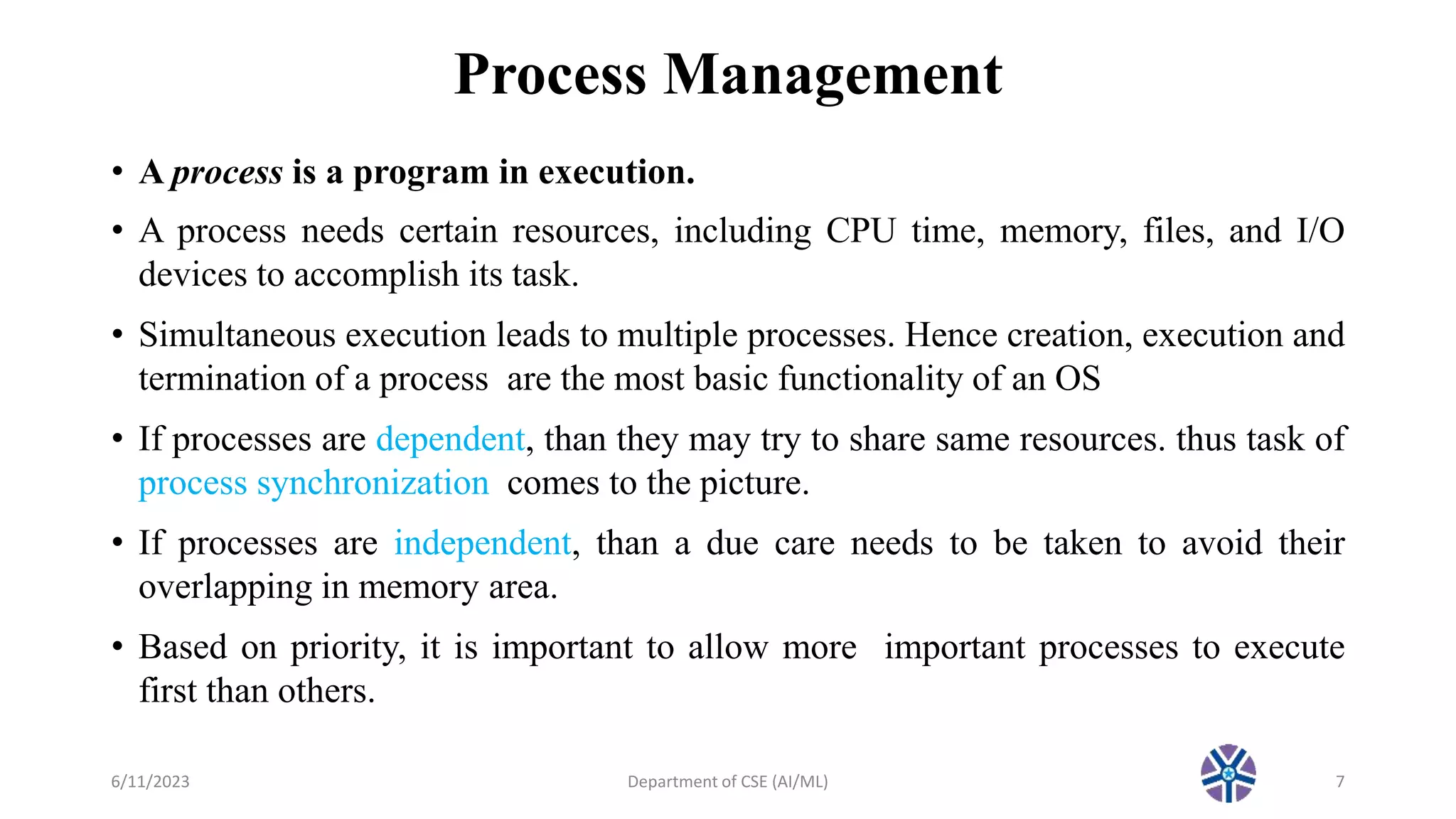 Process Management
• A process is a program in execution.
• A process needs certain resources, including CPU time, memory, files, and I/O
devices to accomplish its task.
• Simultaneous execution leads to multiple processes. Hence creation, execution and
termination of a process are the most basic functionality of an OS
• If processes are dependent, than they may try to share same resources. thus task of
process synchronization comes to the picture.
• If processes are independent, than a due care needs to be taken to avoid their
overlapping in memory area.
• Based on priority, it is important to allow more important processes to execute
first than others.
6/11/2023 Department of CSE (AI/ML) 7
 